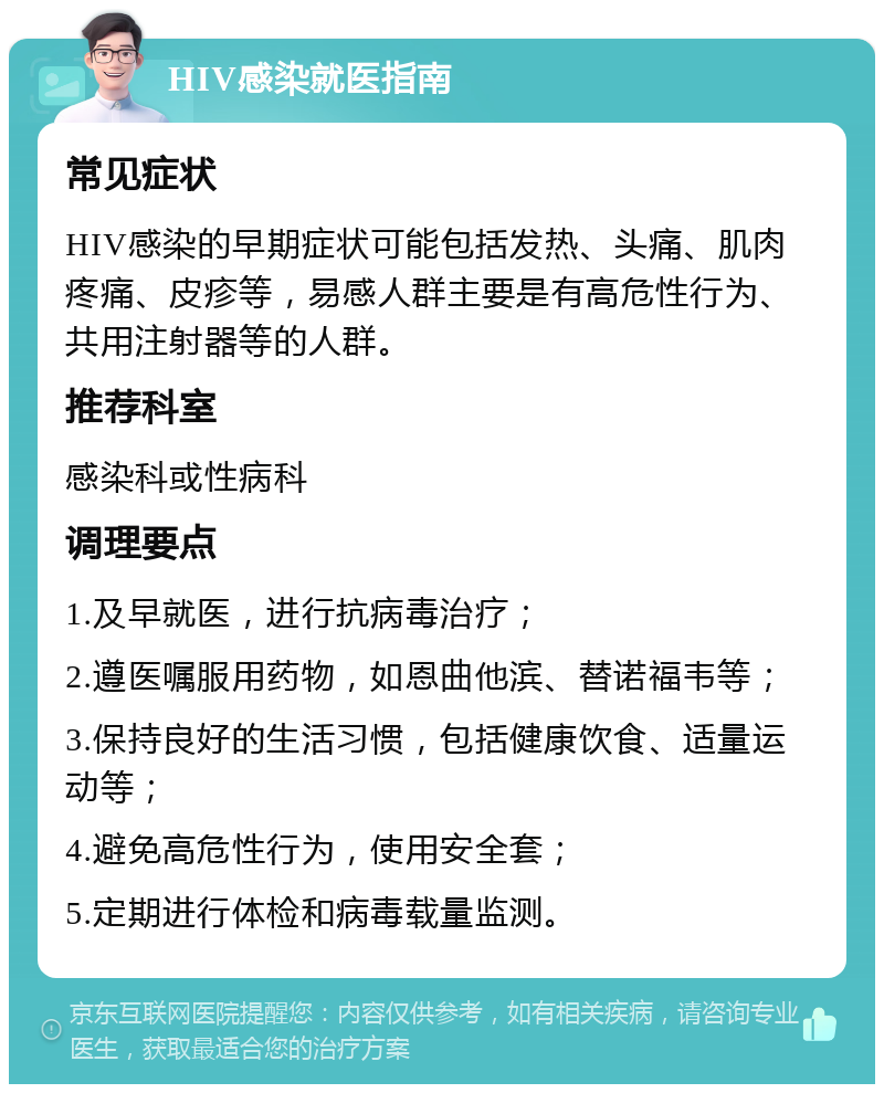 HIV感染就医指南 常见症状 HIV感染的早期症状可能包括发热、头痛、肌肉疼痛、皮疹等，易感人群主要是有高危性行为、共用注射器等的人群。 推荐科室 感染科或性病科 调理要点 1.及早就医，进行抗病毒治疗； 2.遵医嘱服用药物，如恩曲他滨、替诺福韦等； 3.保持良好的生活习惯，包括健康饮食、适量运动等； 4.避免高危性行为，使用安全套； 5.定期进行体检和病毒载量监测。