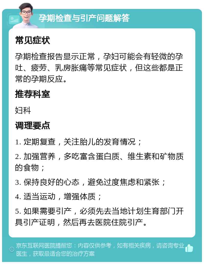 孕期检查与引产问题解答 常见症状 孕期检查报告显示正常，孕妇可能会有轻微的孕吐、疲劳、乳房胀痛等常见症状，但这些都是正常的孕期反应。 推荐科室 妇科 调理要点 1. 定期复查，关注胎儿的发育情况； 2. 加强营养，多吃富含蛋白质、维生素和矿物质的食物； 3. 保持良好的心态，避免过度焦虑和紧张； 4. 适当运动，增强体质； 5. 如果需要引产，必须先去当地计划生育部门开具引产证明，然后再去医院住院引产。