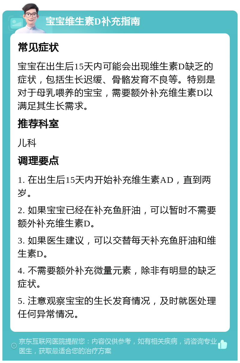 宝宝维生素D补充指南 常见症状 宝宝在出生后15天内可能会出现维生素D缺乏的症状，包括生长迟缓、骨骼发育不良等。特别是对于母乳喂养的宝宝，需要额外补充维生素D以满足其生长需求。 推荐科室 儿科 调理要点 1. 在出生后15天内开始补充维生素AD，直到两岁。 2. 如果宝宝已经在补充鱼肝油，可以暂时不需要额外补充维生素D。 3. 如果医生建议，可以交替每天补充鱼肝油和维生素D。 4. 不需要额外补充微量元素，除非有明显的缺乏症状。 5. 注意观察宝宝的生长发育情况，及时就医处理任何异常情况。