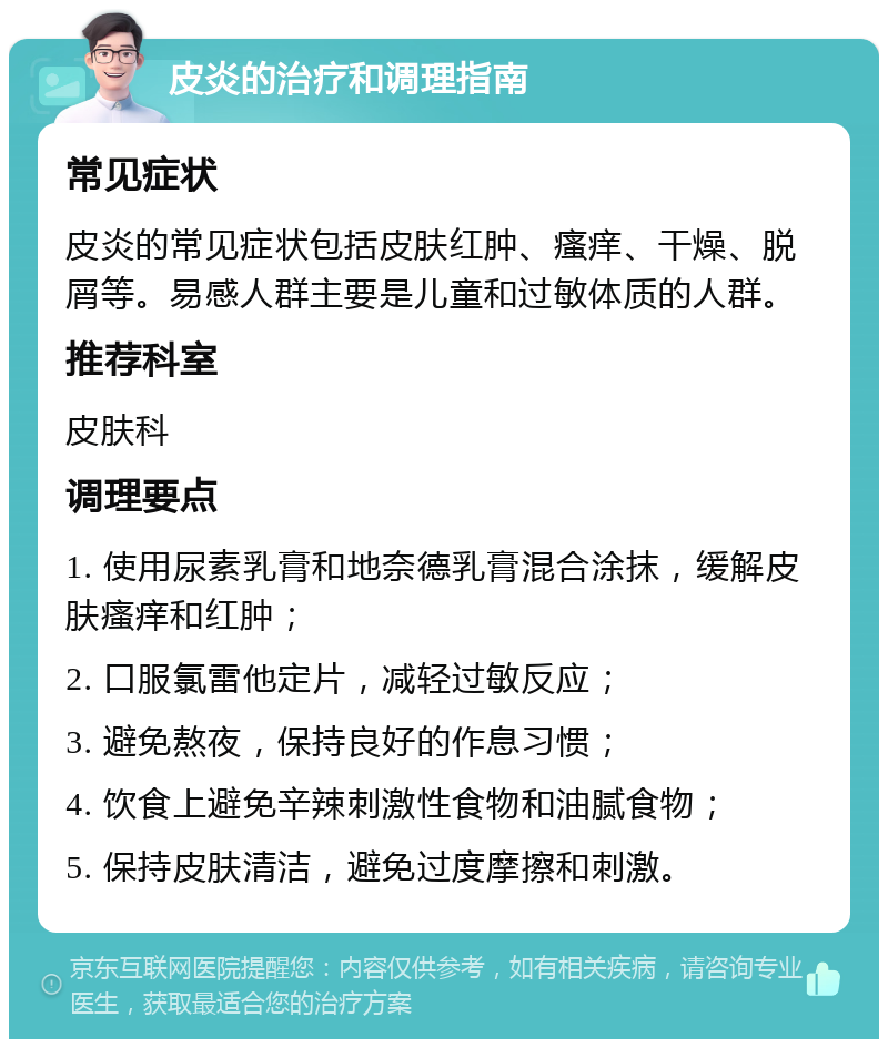 皮炎的治疗和调理指南 常见症状 皮炎的常见症状包括皮肤红肿、瘙痒、干燥、脱屑等。易感人群主要是儿童和过敏体质的人群。 推荐科室 皮肤科 调理要点 1. 使用尿素乳膏和地奈德乳膏混合涂抹，缓解皮肤瘙痒和红肿； 2. 口服氯雷他定片，减轻过敏反应； 3. 避免熬夜，保持良好的作息习惯； 4. 饮食上避免辛辣刺激性食物和油腻食物； 5. 保持皮肤清洁，避免过度摩擦和刺激。