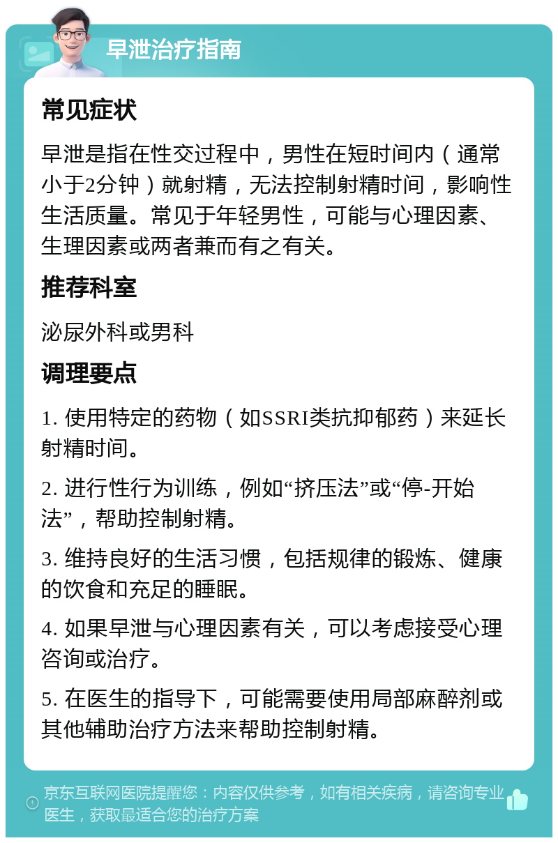 早泄治疗指南 常见症状 早泄是指在性交过程中，男性在短时间内（通常小于2分钟）就射精，无法控制射精时间，影响性生活质量。常见于年轻男性，可能与心理因素、生理因素或两者兼而有之有关。 推荐科室 泌尿外科或男科 调理要点 1. 使用特定的药物（如SSRI类抗抑郁药）来延长射精时间。 2. 进行性行为训练，例如“挤压法”或“停-开始法”，帮助控制射精。 3. 维持良好的生活习惯，包括规律的锻炼、健康的饮食和充足的睡眠。 4. 如果早泄与心理因素有关，可以考虑接受心理咨询或治疗。 5. 在医生的指导下，可能需要使用局部麻醉剂或其他辅助治疗方法来帮助控制射精。