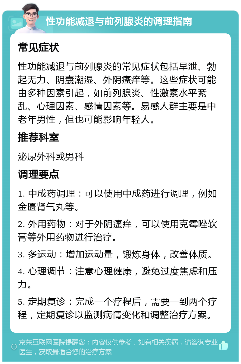 性功能减退与前列腺炎的调理指南 常见症状 性功能减退与前列腺炎的常见症状包括早泄、勃起无力、阴囊潮湿、外阴瘙痒等。这些症状可能由多种因素引起，如前列腺炎、性激素水平紊乱、心理因素、感情因素等。易感人群主要是中老年男性，但也可能影响年轻人。 推荐科室 泌尿外科或男科 调理要点 1. 中成药调理：可以使用中成药进行调理，例如金匮肾气丸等。 2. 外用药物：对于外阴瘙痒，可以使用克霉唑软膏等外用药物进行治疗。 3. 多运动：增加运动量，锻炼身体，改善体质。 4. 心理调节：注意心理健康，避免过度焦虑和压力。 5. 定期复诊：完成一个疗程后，需要一到两个疗程，定期复诊以监测病情变化和调整治疗方案。