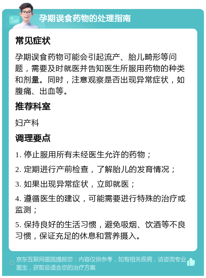 孕期误食药物的处理指南 常见症状 孕期误食药物可能会引起流产、胎儿畸形等问题，需要及时就医并告知医生所服用药物的种类和剂量。同时，注意观察是否出现异常症状，如腹痛、出血等。 推荐科室 妇产科 调理要点 1. 停止服用所有未经医生允许的药物； 2. 定期进行产前检查，了解胎儿的发育情况； 3. 如果出现异常症状，立即就医； 4. 遵循医生的建议，可能需要进行特殊的治疗或监测； 5. 保持良好的生活习惯，避免吸烟、饮酒等不良习惯，保证充足的休息和营养摄入。