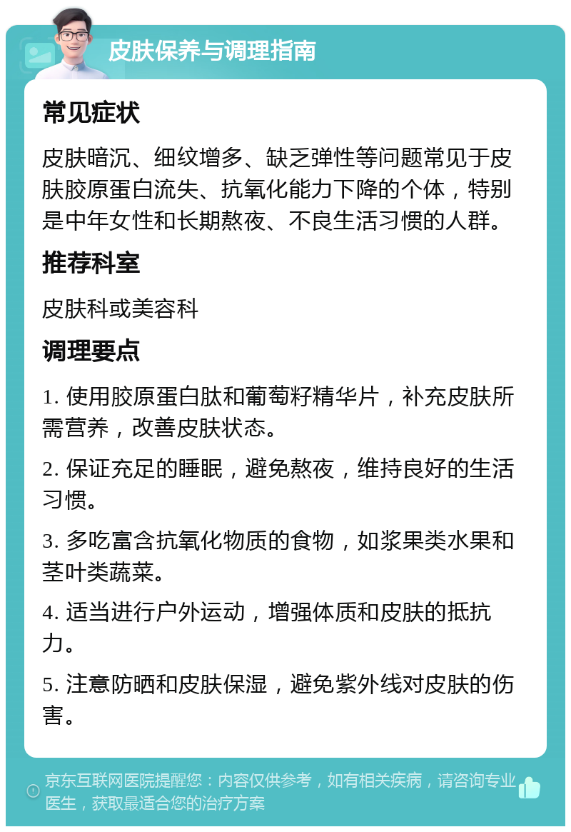 皮肤保养与调理指南 常见症状 皮肤暗沉、细纹增多、缺乏弹性等问题常见于皮肤胶原蛋白流失、抗氧化能力下降的个体，特别是中年女性和长期熬夜、不良生活习惯的人群。 推荐科室 皮肤科或美容科 调理要点 1. 使用胶原蛋白肽和葡萄籽精华片，补充皮肤所需营养，改善皮肤状态。 2. 保证充足的睡眠，避免熬夜，维持良好的生活习惯。 3. 多吃富含抗氧化物质的食物，如浆果类水果和茎叶类蔬菜。 4. 适当进行户外运动，增强体质和皮肤的抵抗力。 5. 注意防晒和皮肤保湿，避免紫外线对皮肤的伤害。