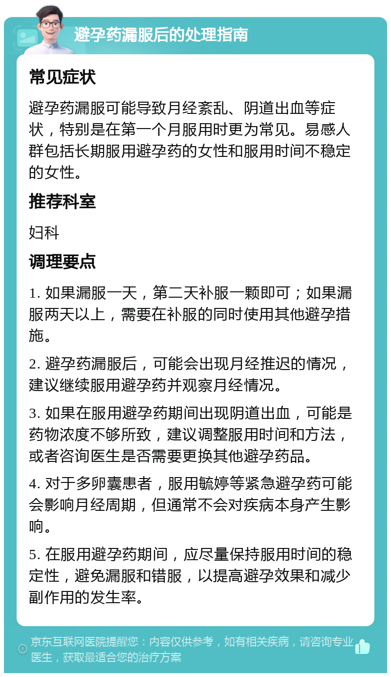 避孕药漏服后的处理指南 常见症状 避孕药漏服可能导致月经紊乱、阴道出血等症状，特别是在第一个月服用时更为常见。易感人群包括长期服用避孕药的女性和服用时间不稳定的女性。 推荐科室 妇科 调理要点 1. 如果漏服一天，第二天补服一颗即可；如果漏服两天以上，需要在补服的同时使用其他避孕措施。 2. 避孕药漏服后，可能会出现月经推迟的情况，建议继续服用避孕药并观察月经情况。 3. 如果在服用避孕药期间出现阴道出血，可能是药物浓度不够所致，建议调整服用时间和方法，或者咨询医生是否需要更换其他避孕药品。 4. 对于多卵囊患者，服用毓婷等紧急避孕药可能会影响月经周期，但通常不会对疾病本身产生影响。 5. 在服用避孕药期间，应尽量保持服用时间的稳定性，避免漏服和错服，以提高避孕效果和减少副作用的发生率。