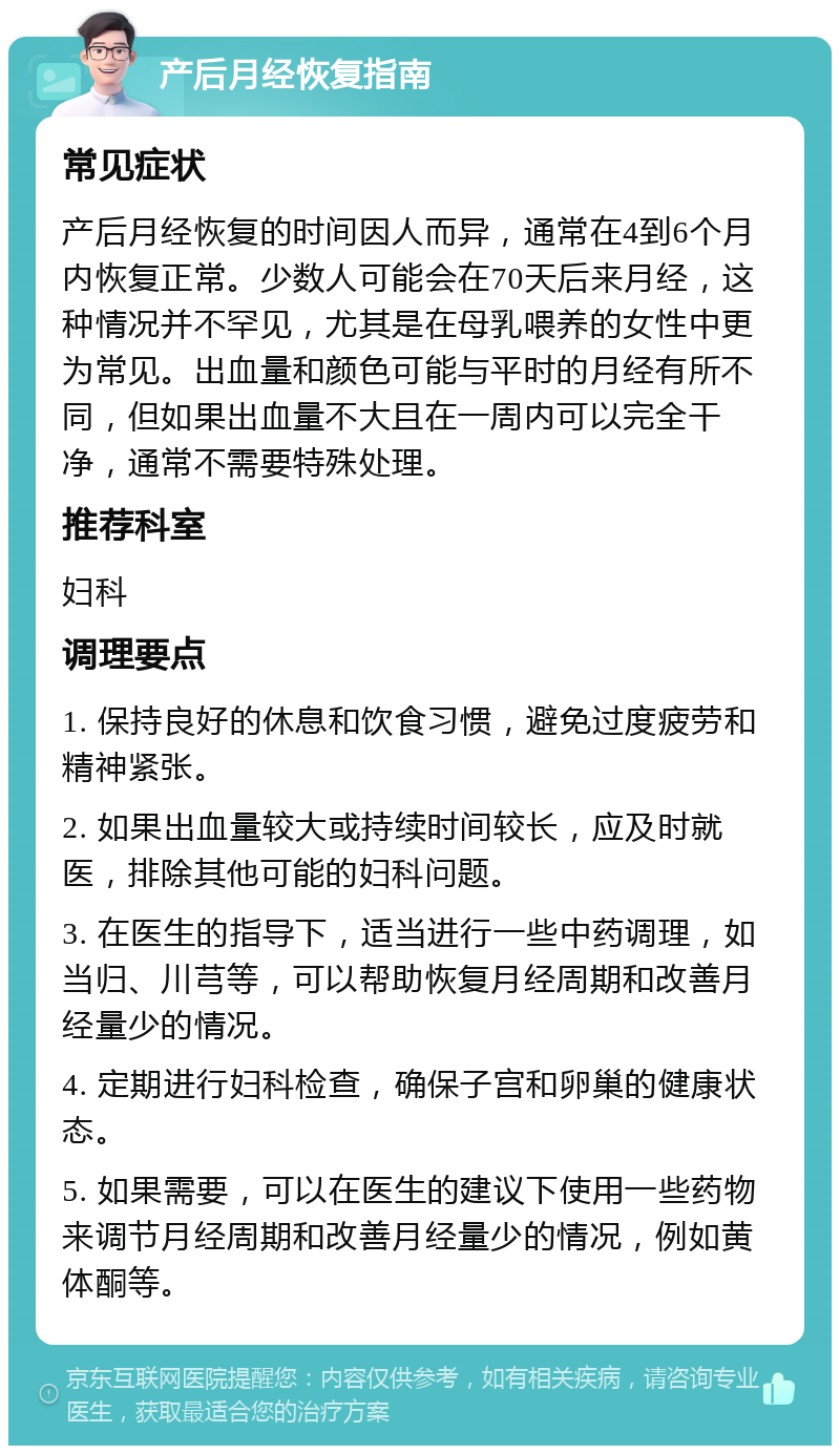 产后月经恢复指南 常见症状 产后月经恢复的时间因人而异，通常在4到6个月内恢复正常。少数人可能会在70天后来月经，这种情况并不罕见，尤其是在母乳喂养的女性中更为常见。出血量和颜色可能与平时的月经有所不同，但如果出血量不大且在一周内可以完全干净，通常不需要特殊处理。 推荐科室 妇科 调理要点 1. 保持良好的休息和饮食习惯，避免过度疲劳和精神紧张。 2. 如果出血量较大或持续时间较长，应及时就医，排除其他可能的妇科问题。 3. 在医生的指导下，适当进行一些中药调理，如当归、川芎等，可以帮助恢复月经周期和改善月经量少的情况。 4. 定期进行妇科检查，确保子宫和卵巢的健康状态。 5. 如果需要，可以在医生的建议下使用一些药物来调节月经周期和改善月经量少的情况，例如黄体酮等。