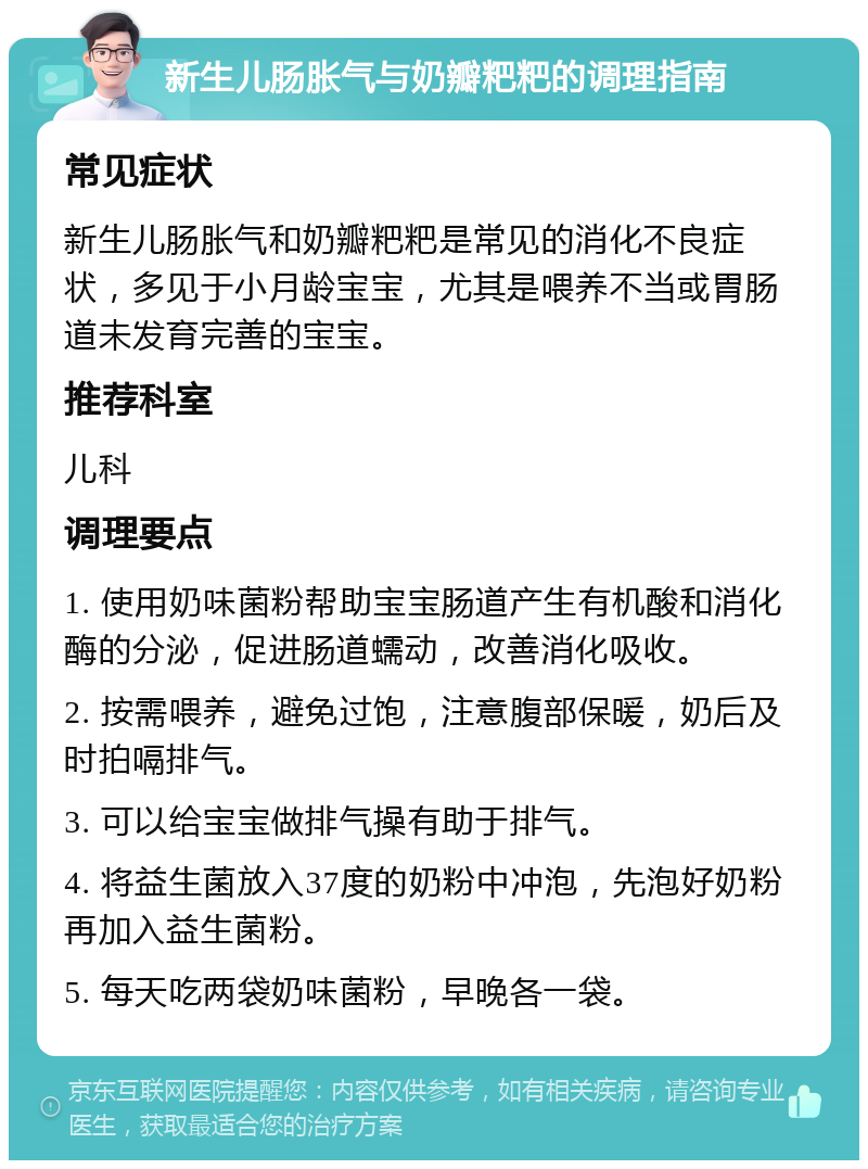 新生儿肠胀气与奶瓣粑粑的调理指南 常见症状 新生儿肠胀气和奶瓣粑粑是常见的消化不良症状，多见于小月龄宝宝，尤其是喂养不当或胃肠道未发育完善的宝宝。 推荐科室 儿科 调理要点 1. 使用奶味菌粉帮助宝宝肠道产生有机酸和消化酶的分泌，促进肠道蠕动，改善消化吸收。 2. 按需喂养，避免过饱，注意腹部保暖，奶后及时拍嗝排气。 3. 可以给宝宝做排气操有助于排气。 4. 将益生菌放入37度的奶粉中冲泡，先泡好奶粉再加入益生菌粉。 5. 每天吃两袋奶味菌粉，早晚各一袋。