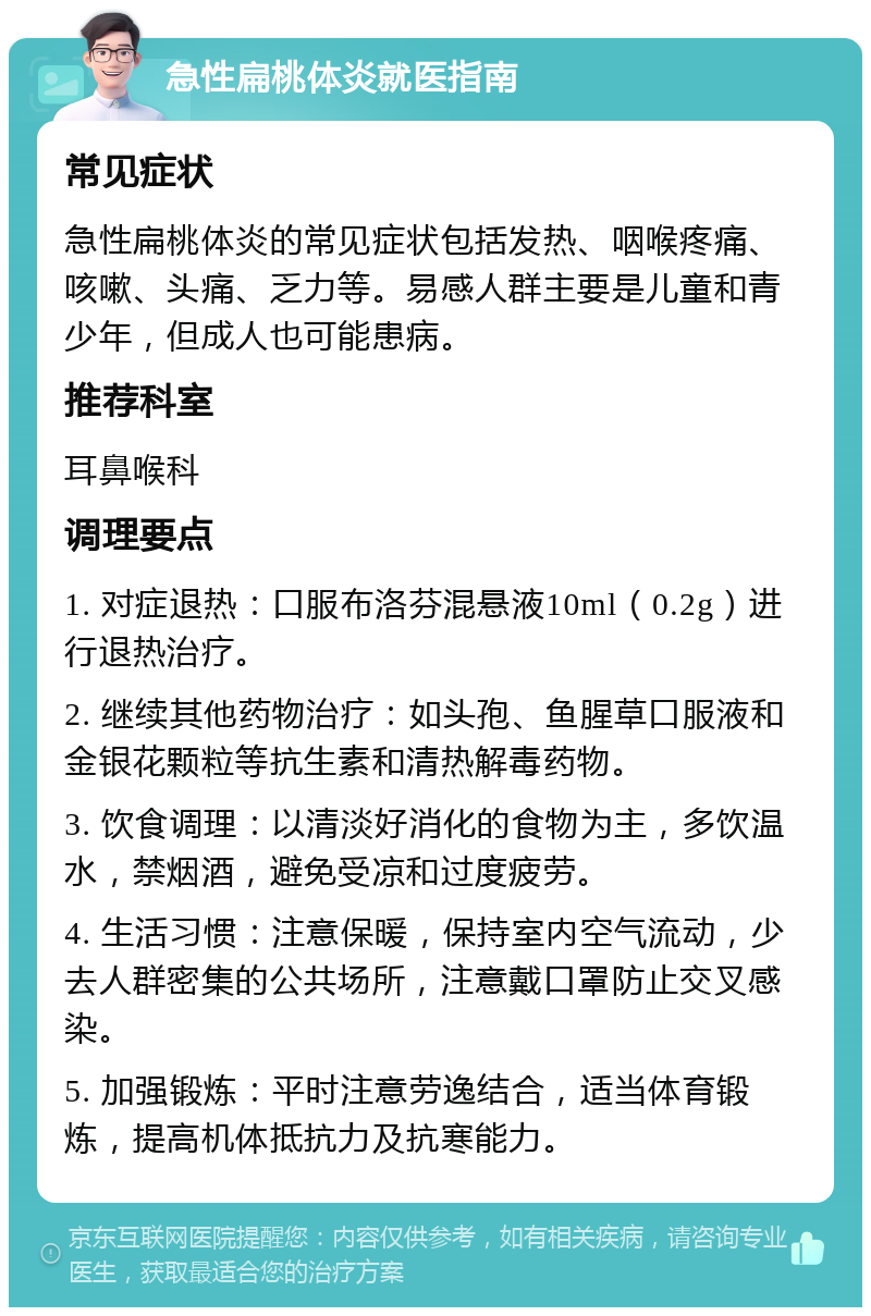 急性扁桃体炎就医指南 常见症状 急性扁桃体炎的常见症状包括发热、咽喉疼痛、咳嗽、头痛、乏力等。易感人群主要是儿童和青少年，但成人也可能患病。 推荐科室 耳鼻喉科 调理要点 1. 对症退热：口服布洛芬混悬液10ml（0.2g）进行退热治疗。 2. 继续其他药物治疗：如头孢、鱼腥草口服液和金银花颗粒等抗生素和清热解毒药物。 3. 饮食调理：以清淡好消化的食物为主，多饮温水，禁烟酒，避免受凉和过度疲劳。 4. 生活习惯：注意保暖，保持室内空气流动，少去人群密集的公共场所，注意戴口罩防止交叉感染。 5. 加强锻炼：平时注意劳逸结合，适当体育锻炼，提高机体抵抗力及抗寒能力。