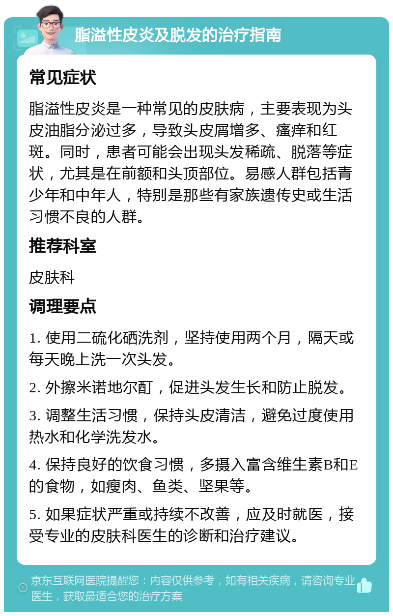 脂溢性皮炎及脱发的治疗指南 常见症状 脂溢性皮炎是一种常见的皮肤病，主要表现为头皮油脂分泌过多，导致头皮屑增多、瘙痒和红斑。同时，患者可能会出现头发稀疏、脱落等症状，尤其是在前额和头顶部位。易感人群包括青少年和中年人，特别是那些有家族遗传史或生活习惯不良的人群。 推荐科室 皮肤科 调理要点 1. 使用二硫化硒洗剂，坚持使用两个月，隔天或每天晚上洗一次头发。 2. 外擦米诺地尔酊，促进头发生长和防止脱发。 3. 调整生活习惯，保持头皮清洁，避免过度使用热水和化学洗发水。 4. 保持良好的饮食习惯，多摄入富含维生素B和E的食物，如瘦肉、鱼类、坚果等。 5. 如果症状严重或持续不改善，应及时就医，接受专业的皮肤科医生的诊断和治疗建议。