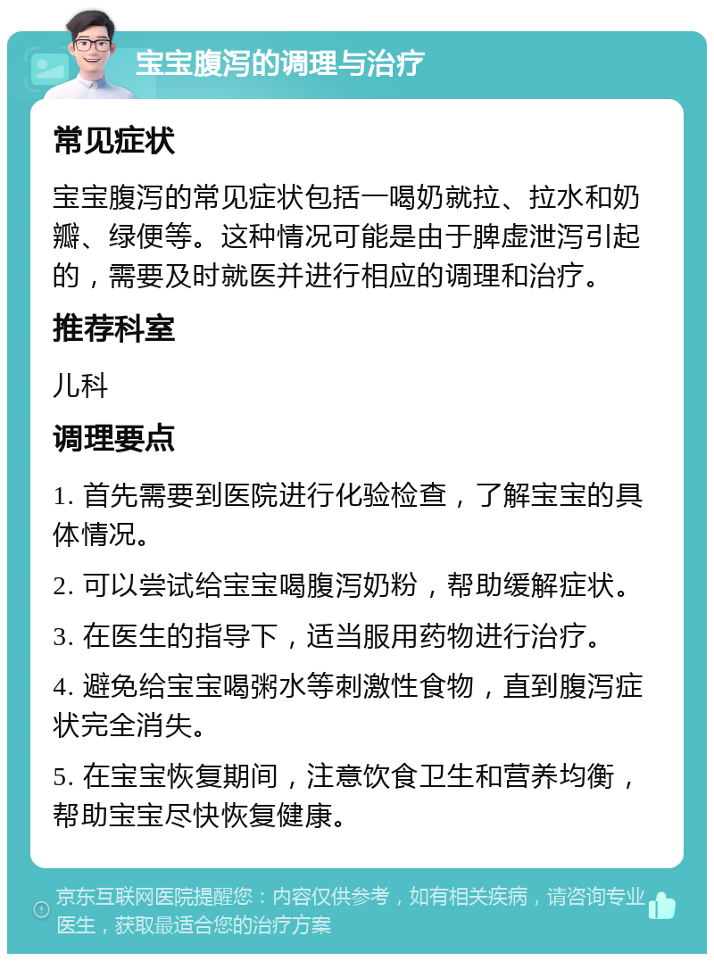 宝宝腹泻的调理与治疗 常见症状 宝宝腹泻的常见症状包括一喝奶就拉、拉水和奶瓣、绿便等。这种情况可能是由于脾虚泄泻引起的，需要及时就医并进行相应的调理和治疗。 推荐科室 儿科 调理要点 1. 首先需要到医院进行化验检查，了解宝宝的具体情况。 2. 可以尝试给宝宝喝腹泻奶粉，帮助缓解症状。 3. 在医生的指导下，适当服用药物进行治疗。 4. 避免给宝宝喝粥水等刺激性食物，直到腹泻症状完全消失。 5. 在宝宝恢复期间，注意饮食卫生和营养均衡，帮助宝宝尽快恢复健康。