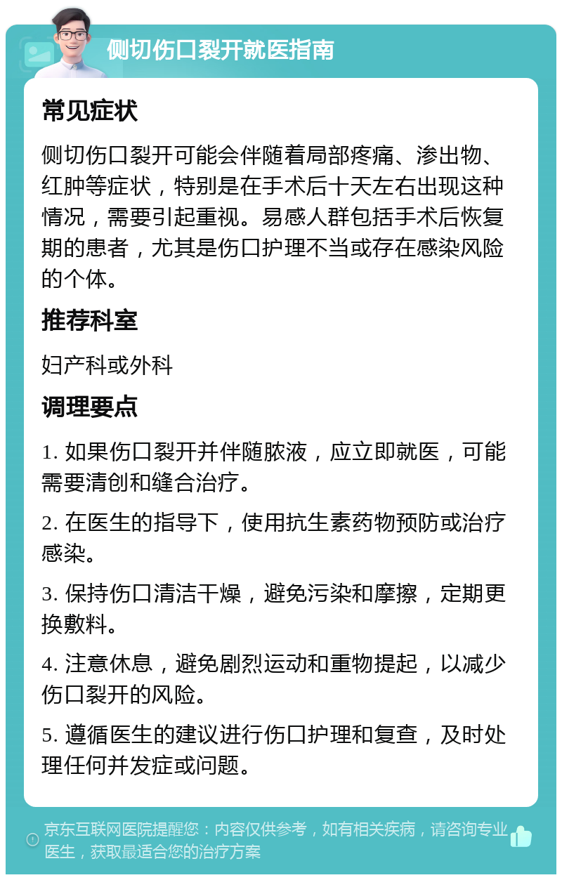 侧切伤口裂开就医指南 常见症状 侧切伤口裂开可能会伴随着局部疼痛、渗出物、红肿等症状，特别是在手术后十天左右出现这种情况，需要引起重视。易感人群包括手术后恢复期的患者，尤其是伤口护理不当或存在感染风险的个体。 推荐科室 妇产科或外科 调理要点 1. 如果伤口裂开并伴随脓液，应立即就医，可能需要清创和缝合治疗。 2. 在医生的指导下，使用抗生素药物预防或治疗感染。 3. 保持伤口清洁干燥，避免污染和摩擦，定期更换敷料。 4. 注意休息，避免剧烈运动和重物提起，以减少伤口裂开的风险。 5. 遵循医生的建议进行伤口护理和复查，及时处理任何并发症或问题。