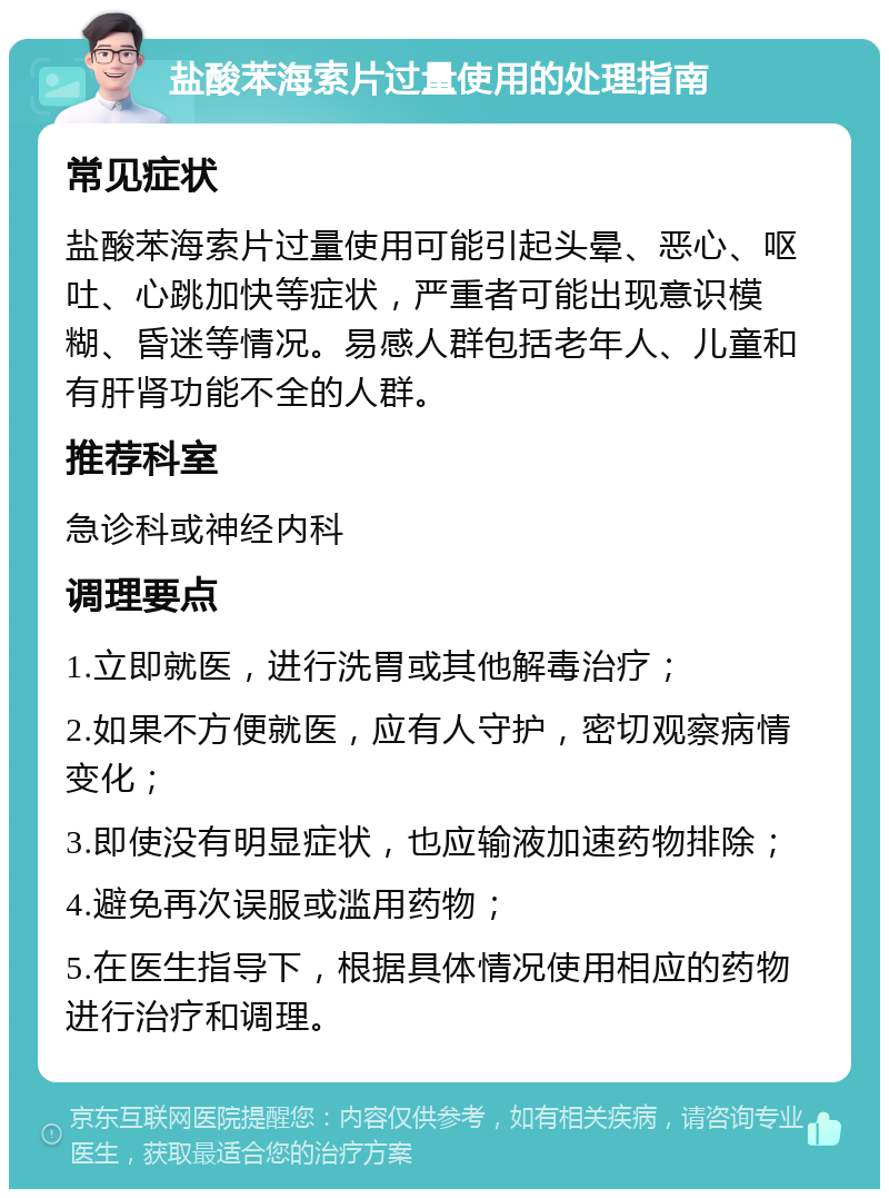 盐酸苯海索片过量使用的处理指南 常见症状 盐酸苯海索片过量使用可能引起头晕、恶心、呕吐、心跳加快等症状，严重者可能出现意识模糊、昏迷等情况。易感人群包括老年人、儿童和有肝肾功能不全的人群。 推荐科室 急诊科或神经内科 调理要点 1.立即就医，进行洗胃或其他解毒治疗； 2.如果不方便就医，应有人守护，密切观察病情变化； 3.即使没有明显症状，也应输液加速药物排除； 4.避免再次误服或滥用药物； 5.在医生指导下，根据具体情况使用相应的药物进行治疗和调理。