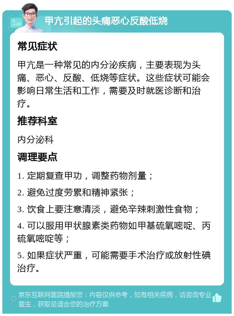 甲亢引起的头痛恶心反酸低烧 常见症状 甲亢是一种常见的内分泌疾病，主要表现为头痛、恶心、反酸、低烧等症状。这些症状可能会影响日常生活和工作，需要及时就医诊断和治疗。 推荐科室 内分泌科 调理要点 1. 定期复查甲功，调整药物剂量； 2. 避免过度劳累和精神紧张； 3. 饮食上要注意清淡，避免辛辣刺激性食物； 4. 可以服用甲状腺素类药物如甲基硫氧嘧啶、丙硫氧嘧啶等； 5. 如果症状严重，可能需要手术治疗或放射性碘治疗。