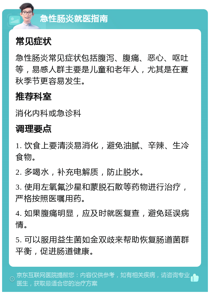 急性肠炎就医指南 常见症状 急性肠炎常见症状包括腹泻、腹痛、恶心、呕吐等，易感人群主要是儿童和老年人，尤其是在夏秋季节更容易发生。 推荐科室 消化内科或急诊科 调理要点 1. 饮食上要清淡易消化，避免油腻、辛辣、生冷食物。 2. 多喝水，补充电解质，防止脱水。 3. 使用左氧氟沙星和蒙脱石散等药物进行治疗，严格按照医嘱用药。 4. 如果腹痛明显，应及时就医复查，避免延误病情。 5. 可以服用益生菌如金双歧来帮助恢复肠道菌群平衡，促进肠道健康。