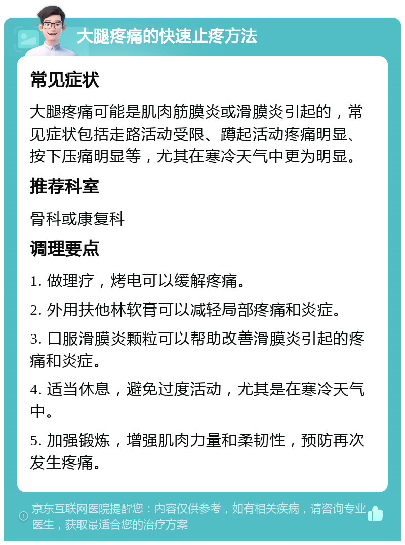 大腿疼痛的快速止疼方法 常见症状 大腿疼痛可能是肌肉筋膜炎或滑膜炎引起的，常见症状包括走路活动受限、蹲起活动疼痛明显、按下压痛明显等，尤其在寒冷天气中更为明显。 推荐科室 骨科或康复科 调理要点 1. 做理疗，烤电可以缓解疼痛。 2. 外用扶他林软膏可以减轻局部疼痛和炎症。 3. 口服滑膜炎颗粒可以帮助改善滑膜炎引起的疼痛和炎症。 4. 适当休息，避免过度活动，尤其是在寒冷天气中。 5. 加强锻炼，增强肌肉力量和柔韧性，预防再次发生疼痛。