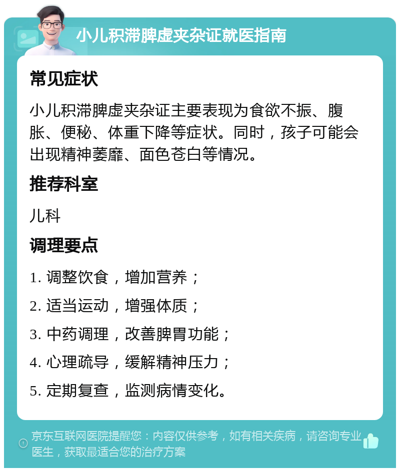 小儿积滞脾虚夹杂证就医指南 常见症状 小儿积滞脾虚夹杂证主要表现为食欲不振、腹胀、便秘、体重下降等症状。同时，孩子可能会出现精神萎靡、面色苍白等情况。 推荐科室 儿科 调理要点 1. 调整饮食，增加营养； 2. 适当运动，增强体质； 3. 中药调理，改善脾胃功能； 4. 心理疏导，缓解精神压力； 5. 定期复查，监测病情变化。