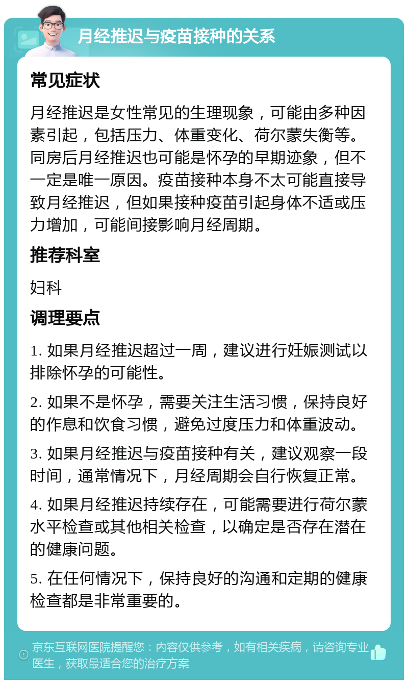 月经推迟与疫苗接种的关系 常见症状 月经推迟是女性常见的生理现象，可能由多种因素引起，包括压力、体重变化、荷尔蒙失衡等。同房后月经推迟也可能是怀孕的早期迹象，但不一定是唯一原因。疫苗接种本身不太可能直接导致月经推迟，但如果接种疫苗引起身体不适或压力增加，可能间接影响月经周期。 推荐科室 妇科 调理要点 1. 如果月经推迟超过一周，建议进行妊娠测试以排除怀孕的可能性。 2. 如果不是怀孕，需要关注生活习惯，保持良好的作息和饮食习惯，避免过度压力和体重波动。 3. 如果月经推迟与疫苗接种有关，建议观察一段时间，通常情况下，月经周期会自行恢复正常。 4. 如果月经推迟持续存在，可能需要进行荷尔蒙水平检查或其他相关检查，以确定是否存在潜在的健康问题。 5. 在任何情况下，保持良好的沟通和定期的健康检查都是非常重要的。