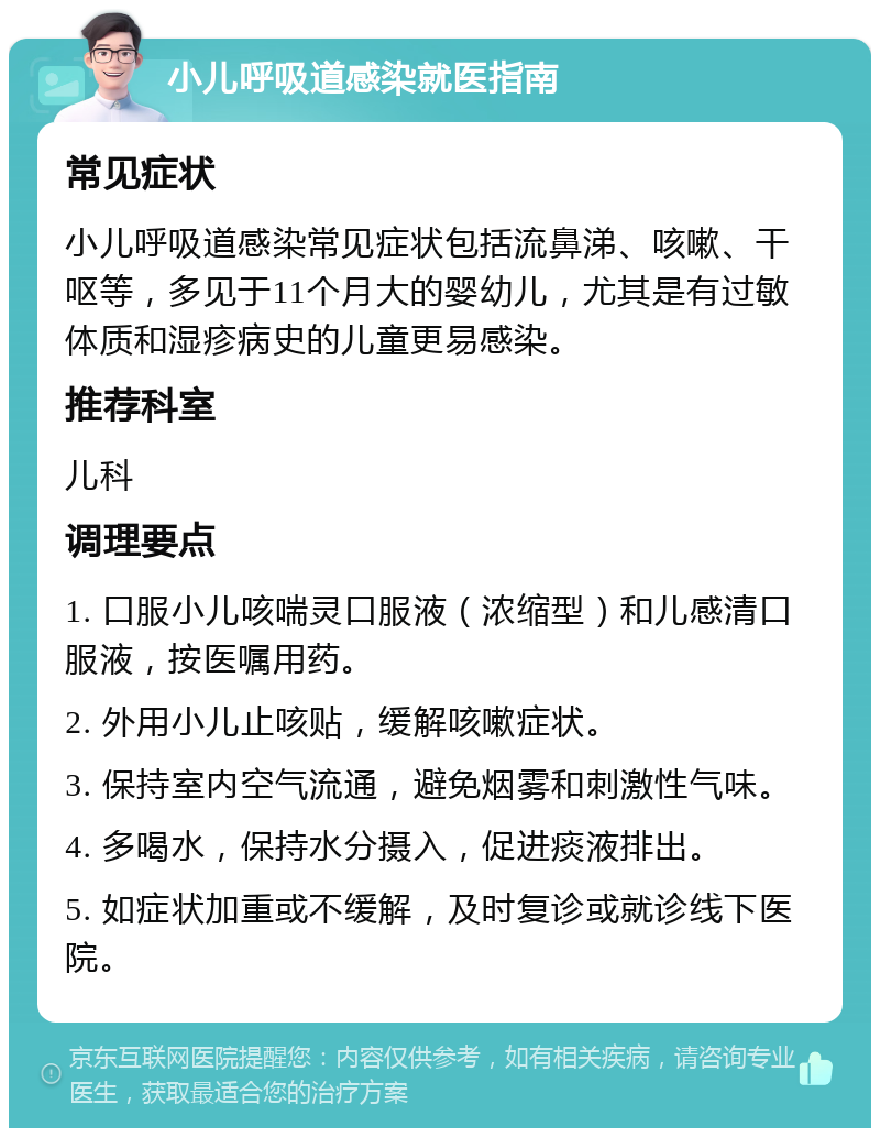 小儿呼吸道感染就医指南 常见症状 小儿呼吸道感染常见症状包括流鼻涕、咳嗽、干呕等，多见于11个月大的婴幼儿，尤其是有过敏体质和湿疹病史的儿童更易感染。 推荐科室 儿科 调理要点 1. 口服小儿咳喘灵口服液（浓缩型）和儿感清口服液，按医嘱用药。 2. 外用小儿止咳贴，缓解咳嗽症状。 3. 保持室内空气流通，避免烟雾和刺激性气味。 4. 多喝水，保持水分摄入，促进痰液排出。 5. 如症状加重或不缓解，及时复诊或就诊线下医院。