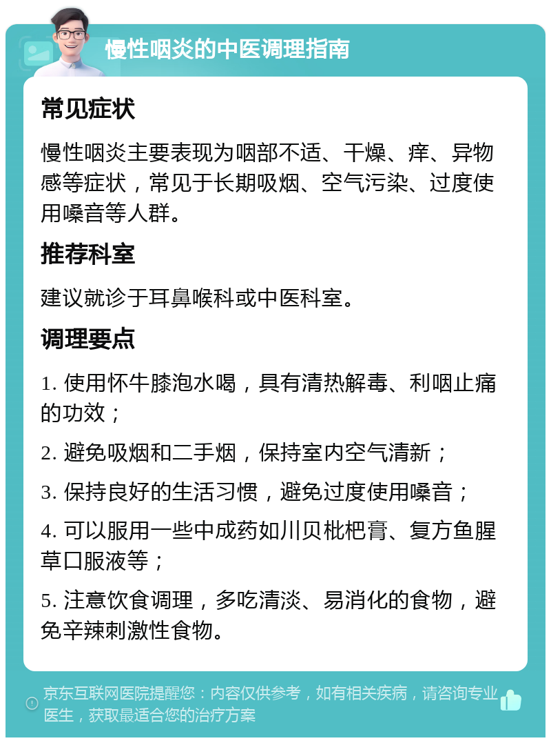 慢性咽炎的中医调理指南 常见症状 慢性咽炎主要表现为咽部不适、干燥、痒、异物感等症状，常见于长期吸烟、空气污染、过度使用嗓音等人群。 推荐科室 建议就诊于耳鼻喉科或中医科室。 调理要点 1. 使用怀牛膝泡水喝，具有清热解毒、利咽止痛的功效； 2. 避免吸烟和二手烟，保持室内空气清新； 3. 保持良好的生活习惯，避免过度使用嗓音； 4. 可以服用一些中成药如川贝枇杷膏、复方鱼腥草口服液等； 5. 注意饮食调理，多吃清淡、易消化的食物，避免辛辣刺激性食物。