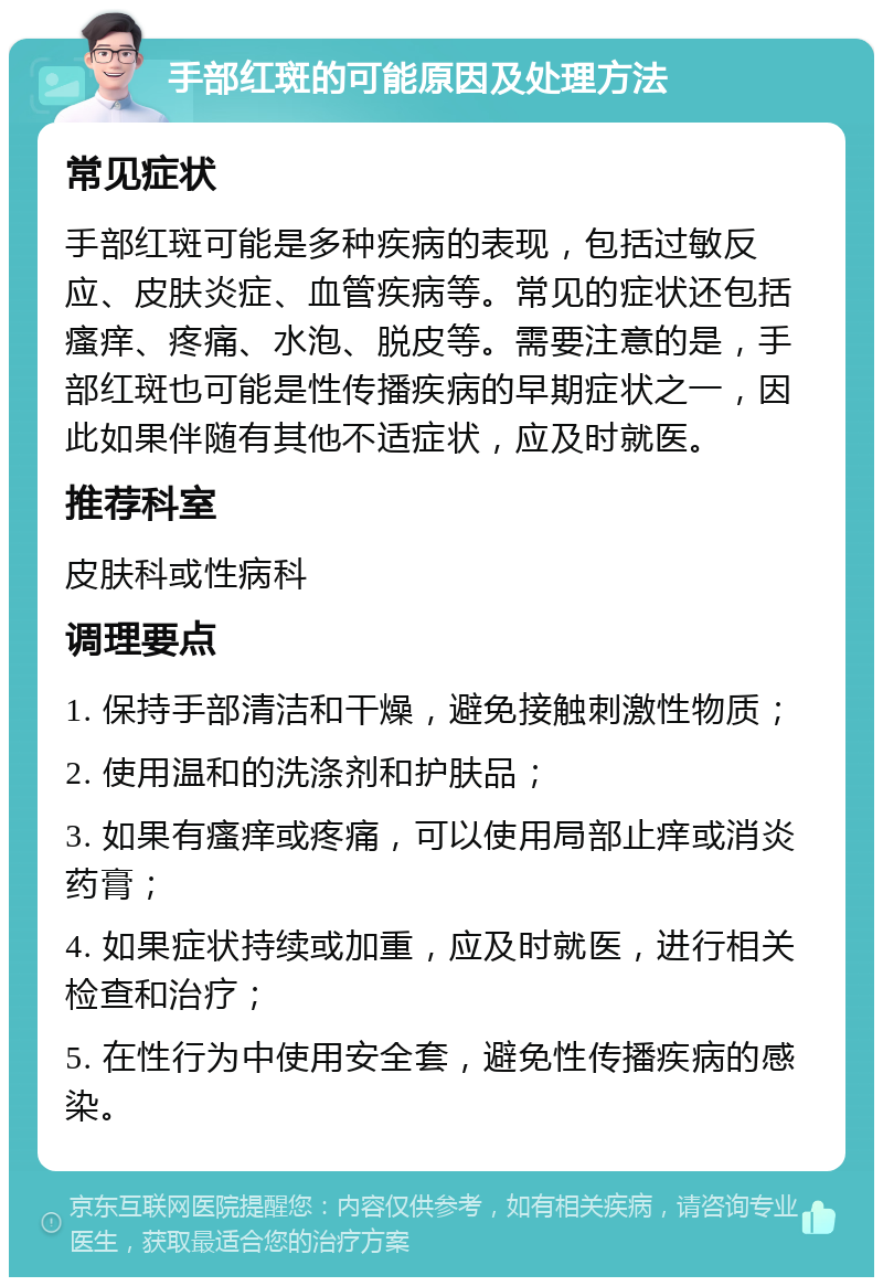 手部红斑的可能原因及处理方法 常见症状 手部红斑可能是多种疾病的表现，包括过敏反应、皮肤炎症、血管疾病等。常见的症状还包括瘙痒、疼痛、水泡、脱皮等。需要注意的是，手部红斑也可能是性传播疾病的早期症状之一，因此如果伴随有其他不适症状，应及时就医。 推荐科室 皮肤科或性病科 调理要点 1. 保持手部清洁和干燥，避免接触刺激性物质； 2. 使用温和的洗涤剂和护肤品； 3. 如果有瘙痒或疼痛，可以使用局部止痒或消炎药膏； 4. 如果症状持续或加重，应及时就医，进行相关检查和治疗； 5. 在性行为中使用安全套，避免性传播疾病的感染。