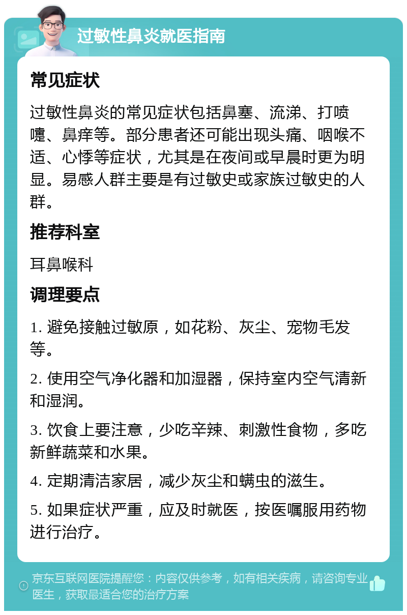 过敏性鼻炎就医指南 常见症状 过敏性鼻炎的常见症状包括鼻塞、流涕、打喷嚏、鼻痒等。部分患者还可能出现头痛、咽喉不适、心悸等症状，尤其是在夜间或早晨时更为明显。易感人群主要是有过敏史或家族过敏史的人群。 推荐科室 耳鼻喉科 调理要点 1. 避免接触过敏原，如花粉、灰尘、宠物毛发等。 2. 使用空气净化器和加湿器，保持室内空气清新和湿润。 3. 饮食上要注意，少吃辛辣、刺激性食物，多吃新鲜蔬菜和水果。 4. 定期清洁家居，减少灰尘和螨虫的滋生。 5. 如果症状严重，应及时就医，按医嘱服用药物进行治疗。