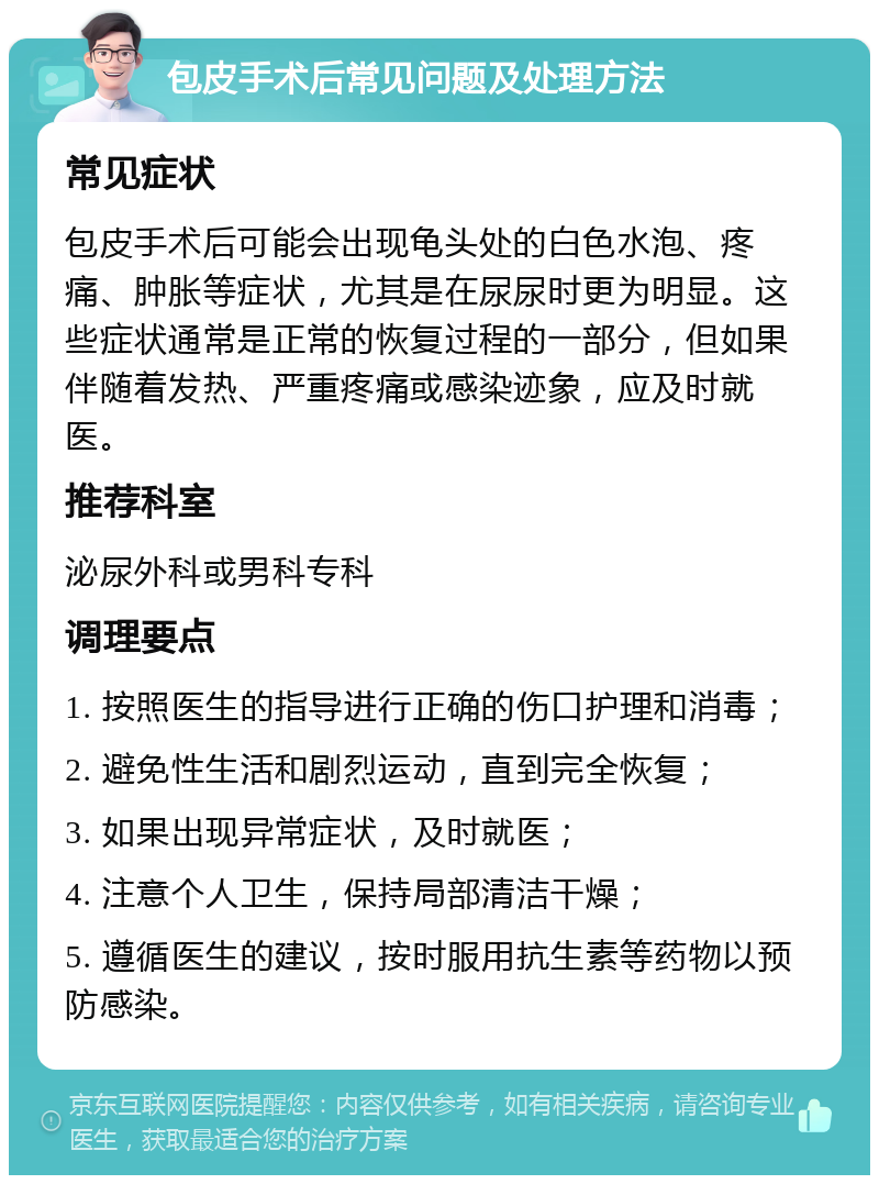 包皮手术后常见问题及处理方法 常见症状 包皮手术后可能会出现龟头处的白色水泡、疼痛、肿胀等症状，尤其是在尿尿时更为明显。这些症状通常是正常的恢复过程的一部分，但如果伴随着发热、严重疼痛或感染迹象，应及时就医。 推荐科室 泌尿外科或男科专科 调理要点 1. 按照医生的指导进行正确的伤口护理和消毒； 2. 避免性生活和剧烈运动，直到完全恢复； 3. 如果出现异常症状，及时就医； 4. 注意个人卫生，保持局部清洁干燥； 5. 遵循医生的建议，按时服用抗生素等药物以预防感染。