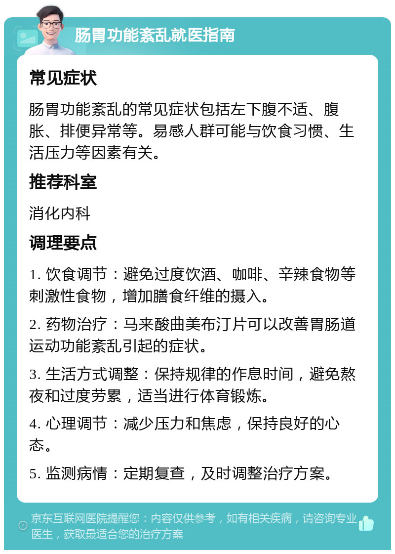 肠胃功能紊乱就医指南 常见症状 肠胃功能紊乱的常见症状包括左下腹不适、腹胀、排便异常等。易感人群可能与饮食习惯、生活压力等因素有关。 推荐科室 消化内科 调理要点 1. 饮食调节：避免过度饮酒、咖啡、辛辣食物等刺激性食物，增加膳食纤维的摄入。 2. 药物治疗：马来酸曲美布汀片可以改善胃肠道运动功能紊乱引起的症状。 3. 生活方式调整：保持规律的作息时间，避免熬夜和过度劳累，适当进行体育锻炼。 4. 心理调节：减少压力和焦虑，保持良好的心态。 5. 监测病情：定期复查，及时调整治疗方案。