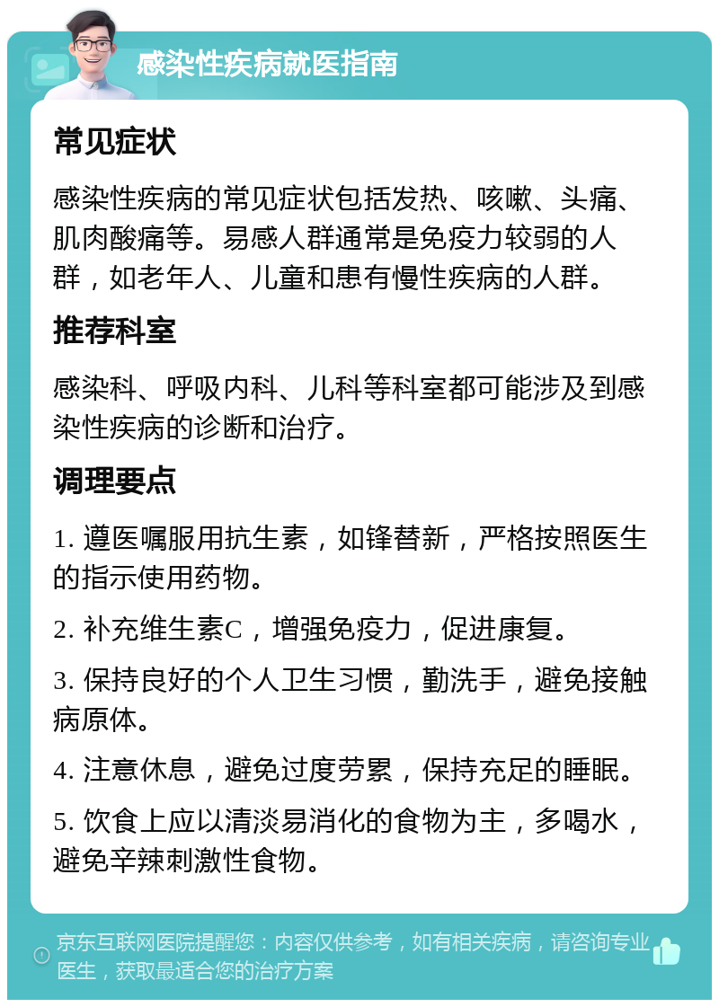 感染性疾病就医指南 常见症状 感染性疾病的常见症状包括发热、咳嗽、头痛、肌肉酸痛等。易感人群通常是免疫力较弱的人群，如老年人、儿童和患有慢性疾病的人群。 推荐科室 感染科、呼吸内科、儿科等科室都可能涉及到感染性疾病的诊断和治疗。 调理要点 1. 遵医嘱服用抗生素，如锋替新，严格按照医生的指示使用药物。 2. 补充维生素C，增强免疫力，促进康复。 3. 保持良好的个人卫生习惯，勤洗手，避免接触病原体。 4. 注意休息，避免过度劳累，保持充足的睡眠。 5. 饮食上应以清淡易消化的食物为主，多喝水，避免辛辣刺激性食物。