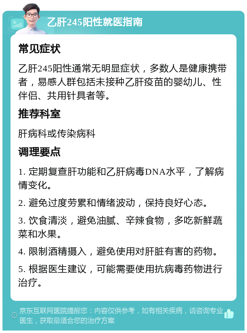 乙肝245阳性就医指南 常见症状 乙肝245阳性通常无明显症状，多数人是健康携带者，易感人群包括未接种乙肝疫苗的婴幼儿、性伴侣、共用针具者等。 推荐科室 肝病科或传染病科 调理要点 1. 定期复查肝功能和乙肝病毒DNA水平，了解病情变化。 2. 避免过度劳累和情绪波动，保持良好心态。 3. 饮食清淡，避免油腻、辛辣食物，多吃新鲜蔬菜和水果。 4. 限制酒精摄入，避免使用对肝脏有害的药物。 5. 根据医生建议，可能需要使用抗病毒药物进行治疗。