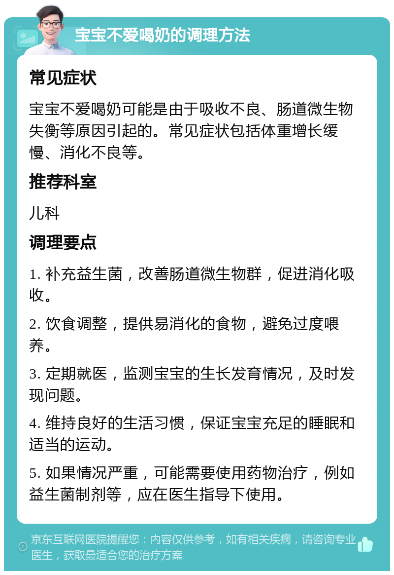 宝宝不爱喝奶的调理方法 常见症状 宝宝不爱喝奶可能是由于吸收不良、肠道微生物失衡等原因引起的。常见症状包括体重增长缓慢、消化不良等。 推荐科室 儿科 调理要点 1. 补充益生菌，改善肠道微生物群，促进消化吸收。 2. 饮食调整，提供易消化的食物，避免过度喂养。 3. 定期就医，监测宝宝的生长发育情况，及时发现问题。 4. 维持良好的生活习惯，保证宝宝充足的睡眠和适当的运动。 5. 如果情况严重，可能需要使用药物治疗，例如益生菌制剂等，应在医生指导下使用。