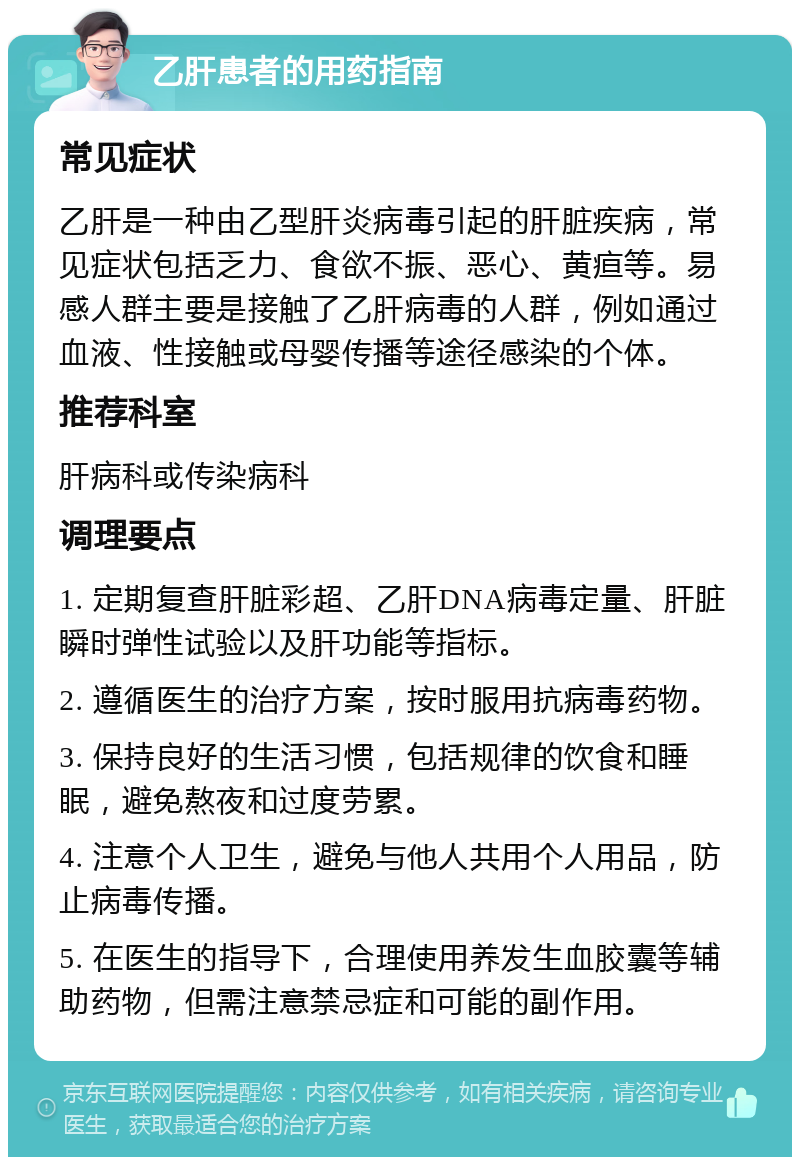 乙肝患者的用药指南 常见症状 乙肝是一种由乙型肝炎病毒引起的肝脏疾病，常见症状包括乏力、食欲不振、恶心、黄疸等。易感人群主要是接触了乙肝病毒的人群，例如通过血液、性接触或母婴传播等途径感染的个体。 推荐科室 肝病科或传染病科 调理要点 1. 定期复查肝脏彩超、乙肝DNA病毒定量、肝脏瞬时弹性试验以及肝功能等指标。 2. 遵循医生的治疗方案，按时服用抗病毒药物。 3. 保持良好的生活习惯，包括规律的饮食和睡眠，避免熬夜和过度劳累。 4. 注意个人卫生，避免与他人共用个人用品，防止病毒传播。 5. 在医生的指导下，合理使用养发生血胶囊等辅助药物，但需注意禁忌症和可能的副作用。