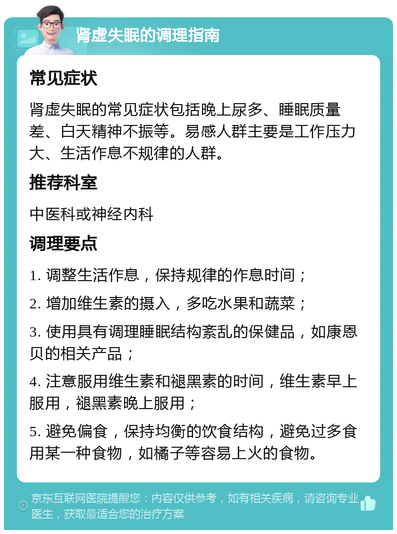 肾虚失眠的调理指南 常见症状 肾虚失眠的常见症状包括晚上尿多、睡眠质量差、白天精神不振等。易感人群主要是工作压力大、生活作息不规律的人群。 推荐科室 中医科或神经内科 调理要点 1. 调整生活作息，保持规律的作息时间； 2. 增加维生素的摄入，多吃水果和蔬菜； 3. 使用具有调理睡眠结构紊乱的保健品，如康恩贝的相关产品； 4. 注意服用维生素和褪黑素的时间，维生素早上服用，褪黑素晚上服用； 5. 避免偏食，保持均衡的饮食结构，避免过多食用某一种食物，如橘子等容易上火的食物。