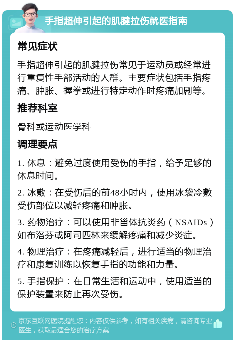 手指超伸引起的肌腱拉伤就医指南 常见症状 手指超伸引起的肌腱拉伤常见于运动员或经常进行重复性手部活动的人群。主要症状包括手指疼痛、肿胀、握拳或进行特定动作时疼痛加剧等。 推荐科室 骨科或运动医学科 调理要点 1. 休息：避免过度使用受伤的手指，给予足够的休息时间。 2. 冰敷：在受伤后的前48小时内，使用冰袋冷敷受伤部位以减轻疼痛和肿胀。 3. 药物治疗：可以使用非甾体抗炎药（NSAIDs）如布洛芬或阿司匹林来缓解疼痛和减少炎症。 4. 物理治疗：在疼痛减轻后，进行适当的物理治疗和康复训练以恢复手指的功能和力量。 5. 手指保护：在日常生活和运动中，使用适当的保护装置来防止再次受伤。