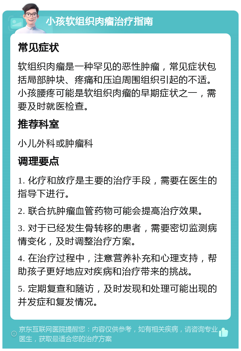 小孩软组织肉瘤治疗指南 常见症状 软组织肉瘤是一种罕见的恶性肿瘤，常见症状包括局部肿块、疼痛和压迫周围组织引起的不适。小孩腰疼可能是软组织肉瘤的早期症状之一，需要及时就医检查。 推荐科室 小儿外科或肿瘤科 调理要点 1. 化疗和放疗是主要的治疗手段，需要在医生的指导下进行。 2. 联合抗肿瘤血管药物可能会提高治疗效果。 3. 对于已经发生骨转移的患者，需要密切监测病情变化，及时调整治疗方案。 4. 在治疗过程中，注意营养补充和心理支持，帮助孩子更好地应对疾病和治疗带来的挑战。 5. 定期复查和随访，及时发现和处理可能出现的并发症和复发情况。