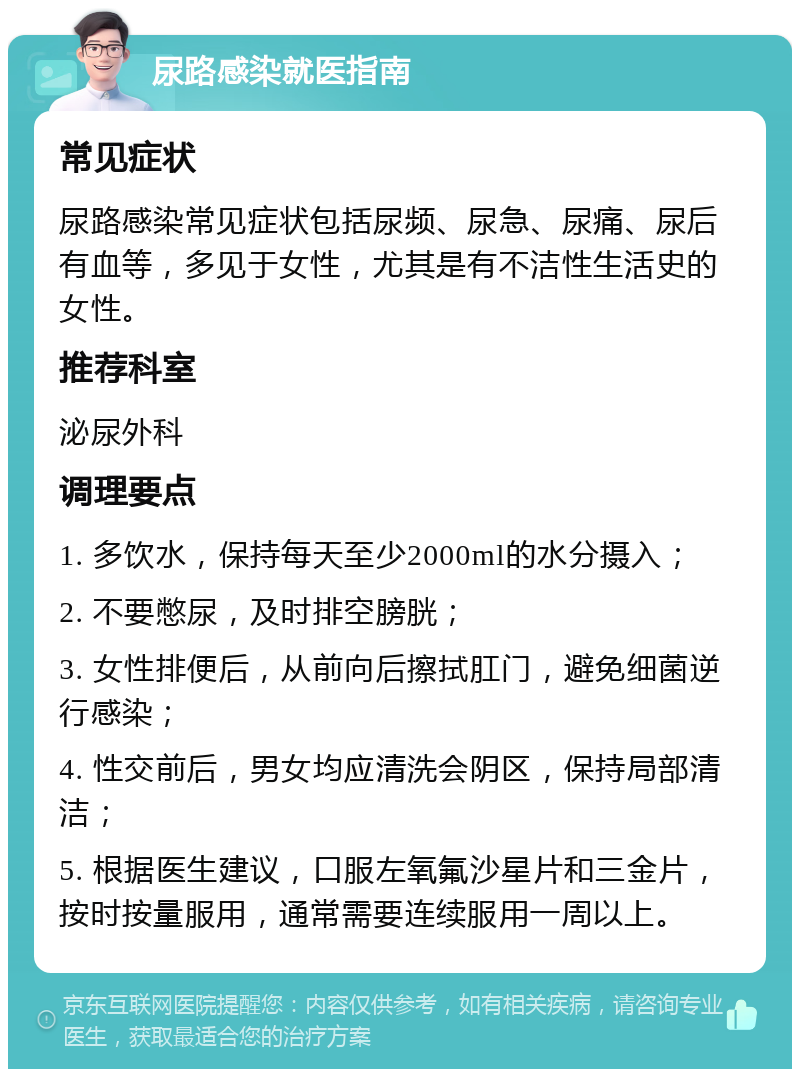 尿路感染就医指南 常见症状 尿路感染常见症状包括尿频、尿急、尿痛、尿后有血等，多见于女性，尤其是有不洁性生活史的女性。 推荐科室 泌尿外科 调理要点 1. 多饮水，保持每天至少2000ml的水分摄入； 2. 不要憋尿，及时排空膀胱； 3. 女性排便后，从前向后擦拭肛门，避免细菌逆行感染； 4. 性交前后，男女均应清洗会阴区，保持局部清洁； 5. 根据医生建议，口服左氧氟沙星片和三金片，按时按量服用，通常需要连续服用一周以上。