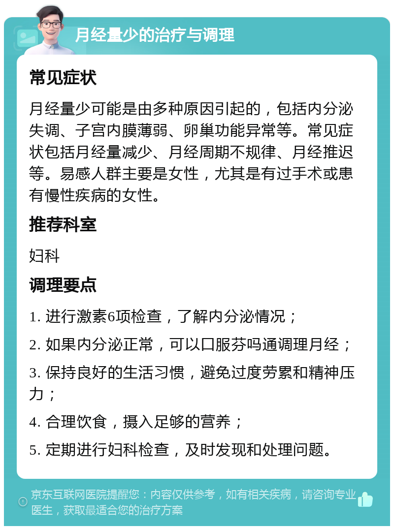 月经量少的治疗与调理 常见症状 月经量少可能是由多种原因引起的，包括内分泌失调、子宫内膜薄弱、卵巢功能异常等。常见症状包括月经量减少、月经周期不规律、月经推迟等。易感人群主要是女性，尤其是有过手术或患有慢性疾病的女性。 推荐科室 妇科 调理要点 1. 进行激素6项检查，了解内分泌情况； 2. 如果内分泌正常，可以口服芬吗通调理月经； 3. 保持良好的生活习惯，避免过度劳累和精神压力； 4. 合理饮食，摄入足够的营养； 5. 定期进行妇科检查，及时发现和处理问题。