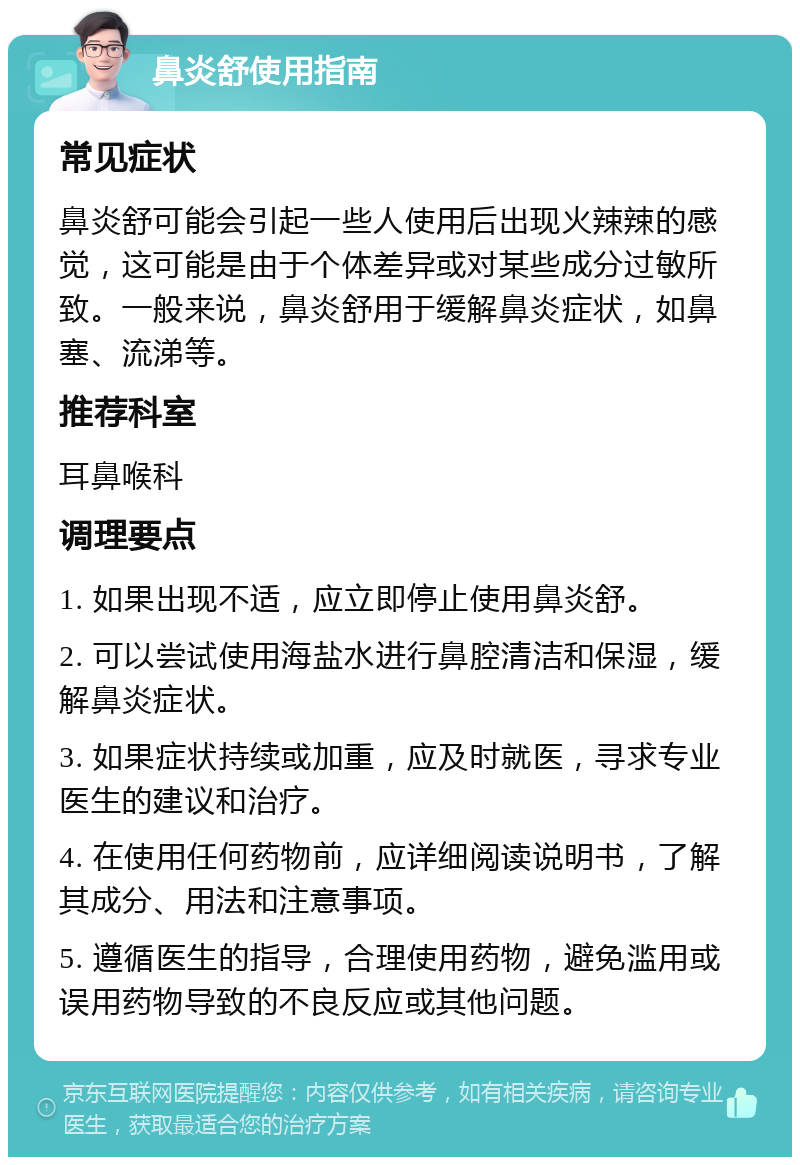 鼻炎舒使用指南 常见症状 鼻炎舒可能会引起一些人使用后出现火辣辣的感觉，这可能是由于个体差异或对某些成分过敏所致。一般来说，鼻炎舒用于缓解鼻炎症状，如鼻塞、流涕等。 推荐科室 耳鼻喉科 调理要点 1. 如果出现不适，应立即停止使用鼻炎舒。 2. 可以尝试使用海盐水进行鼻腔清洁和保湿，缓解鼻炎症状。 3. 如果症状持续或加重，应及时就医，寻求专业医生的建议和治疗。 4. 在使用任何药物前，应详细阅读说明书，了解其成分、用法和注意事项。 5. 遵循医生的指导，合理使用药物，避免滥用或误用药物导致的不良反应或其他问题。