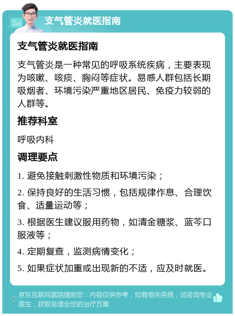 支气管炎就医指南 支气管炎就医指南 支气管炎是一种常见的呼吸系统疾病，主要表现为咳嗽、咳痰、胸闷等症状。易感人群包括长期吸烟者、环境污染严重地区居民、免疫力较弱的人群等。 推荐科室 呼吸内科 调理要点 1. 避免接触刺激性物质和环境污染； 2. 保持良好的生活习惯，包括规律作息、合理饮食、适量运动等； 3. 根据医生建议服用药物，如清金糖浆、蓝芩口服液等； 4. 定期复查，监测病情变化； 5. 如果症状加重或出现新的不适，应及时就医。