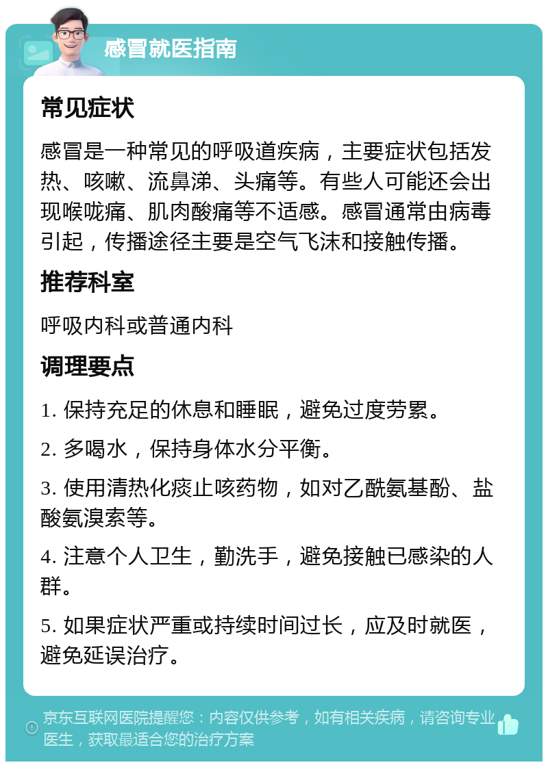 感冒就医指南 常见症状 感冒是一种常见的呼吸道疾病，主要症状包括发热、咳嗽、流鼻涕、头痛等。有些人可能还会出现喉咙痛、肌肉酸痛等不适感。感冒通常由病毒引起，传播途径主要是空气飞沫和接触传播。 推荐科室 呼吸内科或普通内科 调理要点 1. 保持充足的休息和睡眠，避免过度劳累。 2. 多喝水，保持身体水分平衡。 3. 使用清热化痰止咳药物，如对乙酰氨基酚、盐酸氨溴索等。 4. 注意个人卫生，勤洗手，避免接触已感染的人群。 5. 如果症状严重或持续时间过长，应及时就医，避免延误治疗。