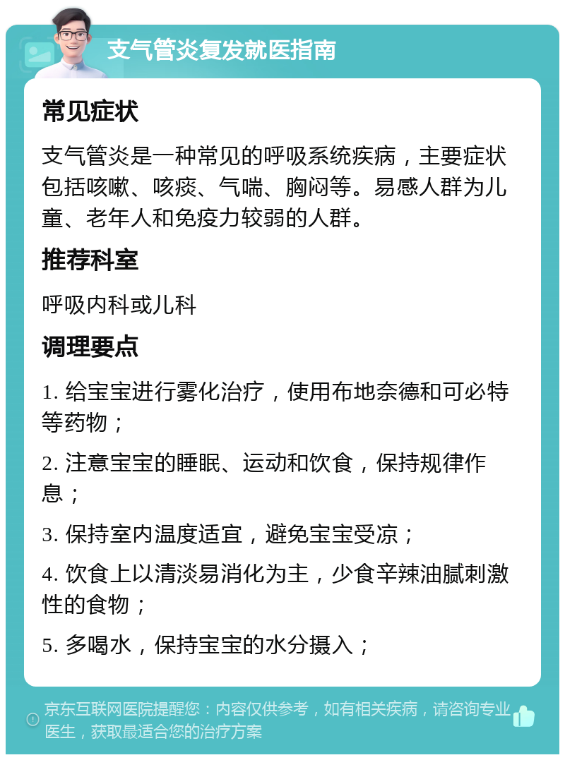 支气管炎复发就医指南 常见症状 支气管炎是一种常见的呼吸系统疾病，主要症状包括咳嗽、咳痰、气喘、胸闷等。易感人群为儿童、老年人和免疫力较弱的人群。 推荐科室 呼吸内科或儿科 调理要点 1. 给宝宝进行雾化治疗，使用布地奈德和可必特等药物； 2. 注意宝宝的睡眠、运动和饮食，保持规律作息； 3. 保持室内温度适宜，避免宝宝受凉； 4. 饮食上以清淡易消化为主，少食辛辣油腻刺激性的食物； 5. 多喝水，保持宝宝的水分摄入；