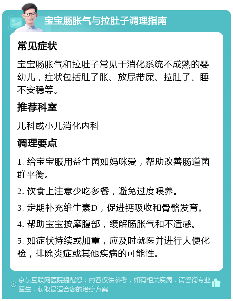 宝宝肠胀气与拉肚子调理指南 常见症状 宝宝肠胀气和拉肚子常见于消化系统不成熟的婴幼儿，症状包括肚子胀、放屁带屎、拉肚子、睡不安稳等。 推荐科室 儿科或小儿消化内科 调理要点 1. 给宝宝服用益生菌如妈咪爱，帮助改善肠道菌群平衡。 2. 饮食上注意少吃多餐，避免过度喂养。 3. 定期补充维生素D，促进钙吸收和骨骼发育。 4. 帮助宝宝按摩腹部，缓解肠胀气和不适感。 5. 如症状持续或加重，应及时就医并进行大便化验，排除炎症或其他疾病的可能性。