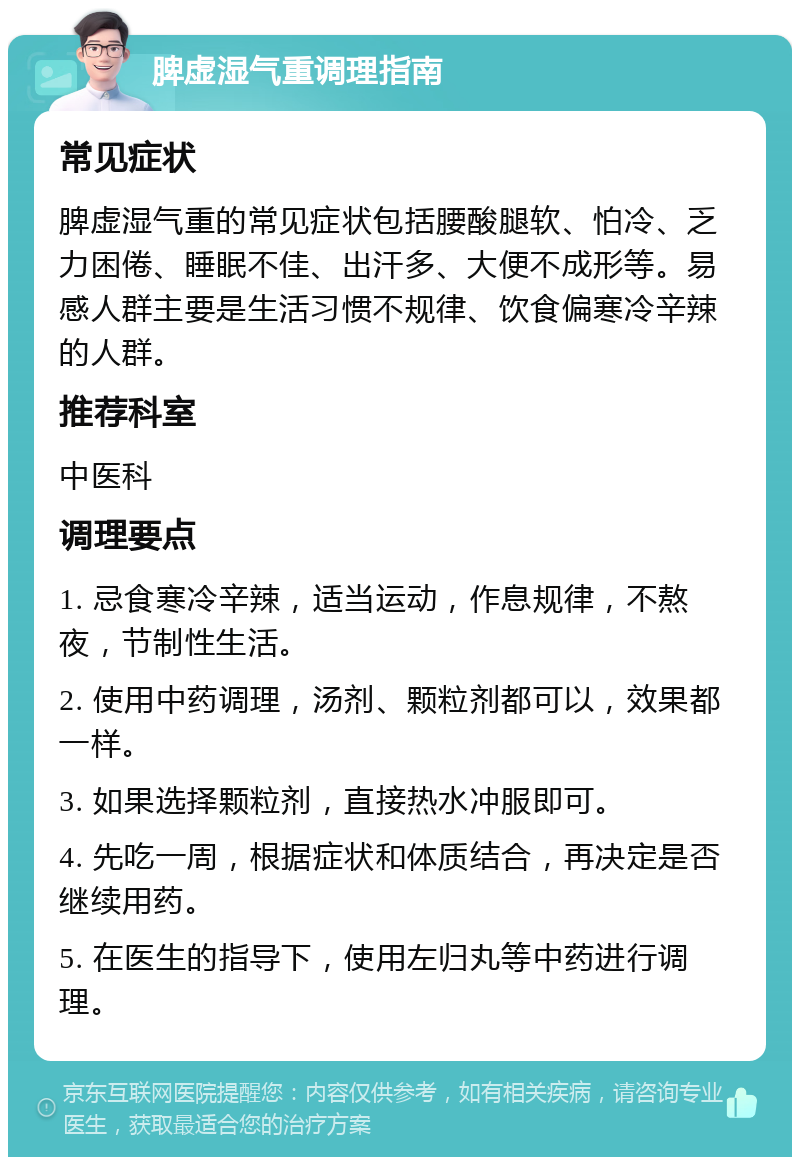 脾虚湿气重调理指南 常见症状 脾虚湿气重的常见症状包括腰酸腿软、怕冷、乏力困倦、睡眠不佳、出汗多、大便不成形等。易感人群主要是生活习惯不规律、饮食偏寒冷辛辣的人群。 推荐科室 中医科 调理要点 1. 忌食寒冷辛辣，适当运动，作息规律，不熬夜，节制性生活。 2. 使用中药调理，汤剂、颗粒剂都可以，效果都一样。 3. 如果选择颗粒剂，直接热水冲服即可。 4. 先吃一周，根据症状和体质结合，再决定是否继续用药。 5. 在医生的指导下，使用左归丸等中药进行调理。