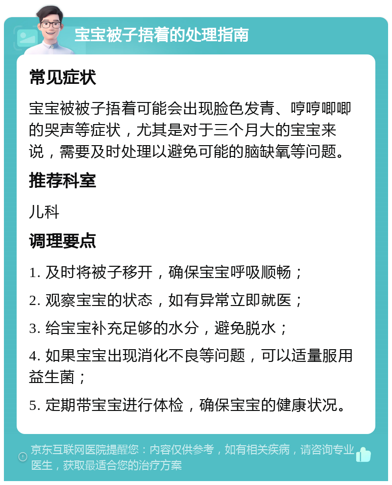 宝宝被子捂着的处理指南 常见症状 宝宝被被子捂着可能会出现脸色发青、哼哼唧唧的哭声等症状，尤其是对于三个月大的宝宝来说，需要及时处理以避免可能的脑缺氧等问题。 推荐科室 儿科 调理要点 1. 及时将被子移开，确保宝宝呼吸顺畅； 2. 观察宝宝的状态，如有异常立即就医； 3. 给宝宝补充足够的水分，避免脱水； 4. 如果宝宝出现消化不良等问题，可以适量服用益生菌； 5. 定期带宝宝进行体检，确保宝宝的健康状况。