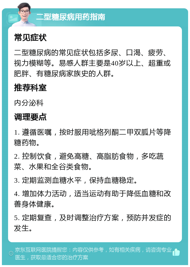 二型糖尿病用药指南 常见症状 二型糖尿病的常见症状包括多尿、口渴、疲劳、视力模糊等。易感人群主要是40岁以上、超重或肥胖、有糖尿病家族史的人群。 推荐科室 内分泌科 调理要点 1. 遵循医嘱，按时服用呲格列酮二甲双胍片等降糖药物。 2. 控制饮食，避免高糖、高脂肪食物，多吃蔬菜、水果和全谷类食物。 3. 定期监测血糖水平，保持血糖稳定。 4. 增加体力活动，适当运动有助于降低血糖和改善身体健康。 5. 定期复查，及时调整治疗方案，预防并发症的发生。