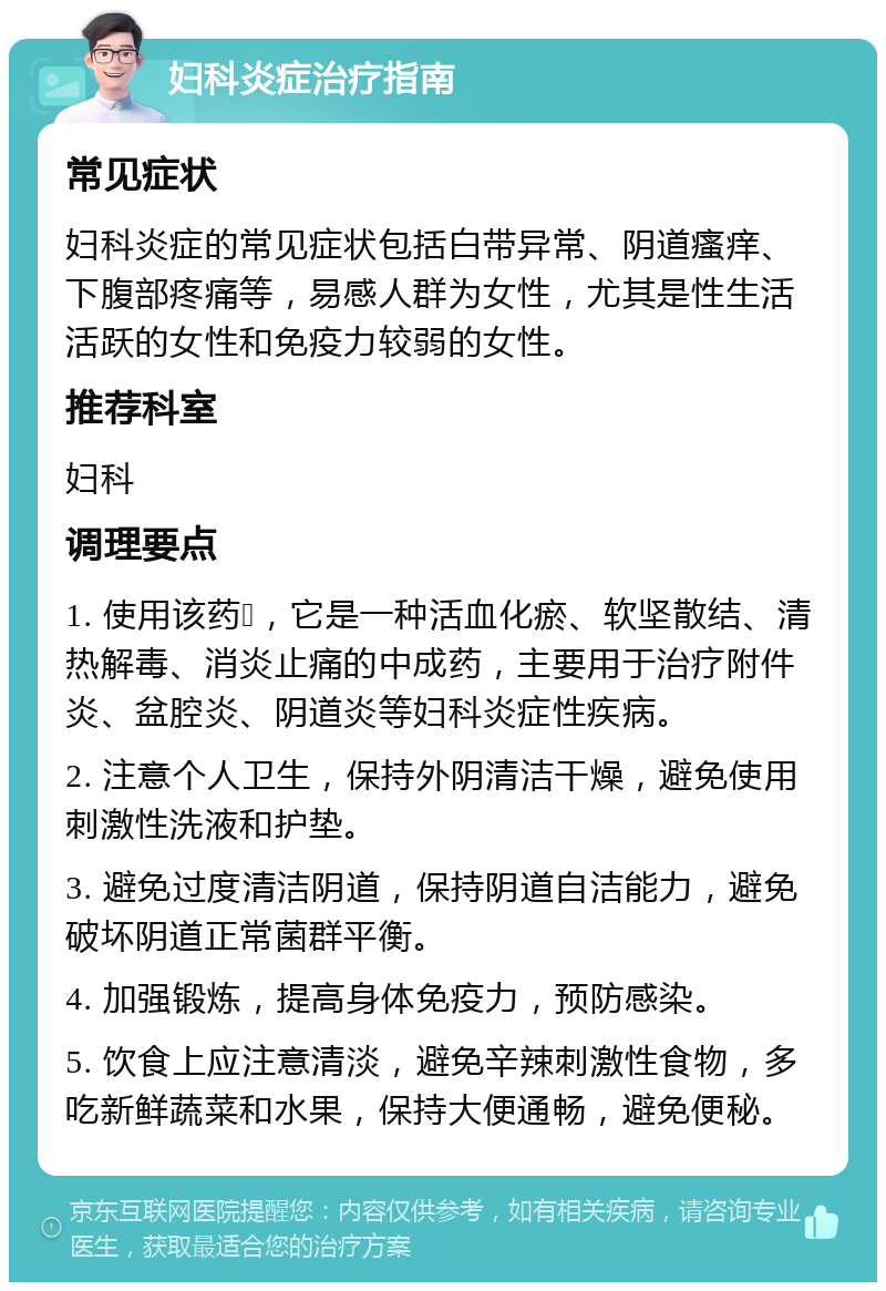 妇科炎症治疗指南 常见症状 妇科炎症的常见症状包括白带异常、阴道瘙痒、下腹部疼痛等，易感人群为女性，尤其是性生活活跃的女性和免疫力较弱的女性。 推荐科室 妇科 调理要点 1. 使用该药💊，它是一种活血化瘀、软坚散结、清热解毒、消炎止痛的中成药，主要用于治疗附件炎、盆腔炎、阴道炎等妇科炎症性疾病。 2. 注意个人卫生，保持外阴清洁干燥，避免使用刺激性洗液和护垫。 3. 避免过度清洁阴道，保持阴道自洁能力，避免破坏阴道正常菌群平衡。 4. 加强锻炼，提高身体免疫力，预防感染。 5. 饮食上应注意清淡，避免辛辣刺激性食物，多吃新鲜蔬菜和水果，保持大便通畅，避免便秘。