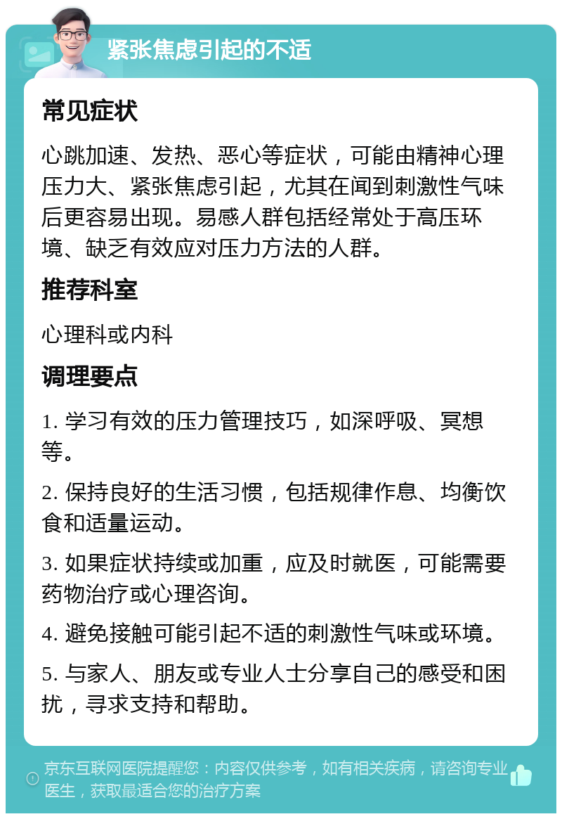 紧张焦虑引起的不适 常见症状 心跳加速、发热、恶心等症状，可能由精神心理压力大、紧张焦虑引起，尤其在闻到刺激性气味后更容易出现。易感人群包括经常处于高压环境、缺乏有效应对压力方法的人群。 推荐科室 心理科或内科 调理要点 1. 学习有效的压力管理技巧，如深呼吸、冥想等。 2. 保持良好的生活习惯，包括规律作息、均衡饮食和适量运动。 3. 如果症状持续或加重，应及时就医，可能需要药物治疗或心理咨询。 4. 避免接触可能引起不适的刺激性气味或环境。 5. 与家人、朋友或专业人士分享自己的感受和困扰，寻求支持和帮助。