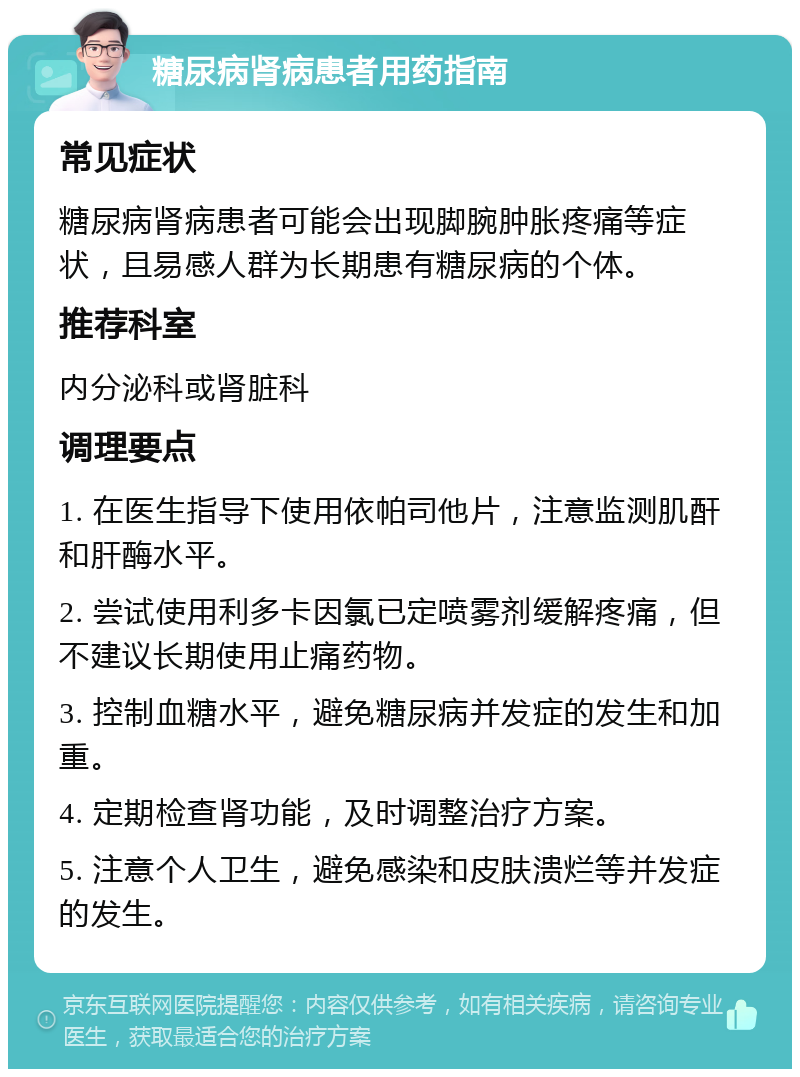 糖尿病肾病患者用药指南 常见症状 糖尿病肾病患者可能会出现脚腕肿胀疼痛等症状，且易感人群为长期患有糖尿病的个体。 推荐科室 内分泌科或肾脏科 调理要点 1. 在医生指导下使用依帕司他片，注意监测肌酐和肝酶水平。 2. 尝试使用利多卡因氯已定喷雾剂缓解疼痛，但不建议长期使用止痛药物。 3. 控制血糖水平，避免糖尿病并发症的发生和加重。 4. 定期检查肾功能，及时调整治疗方案。 5. 注意个人卫生，避免感染和皮肤溃烂等并发症的发生。