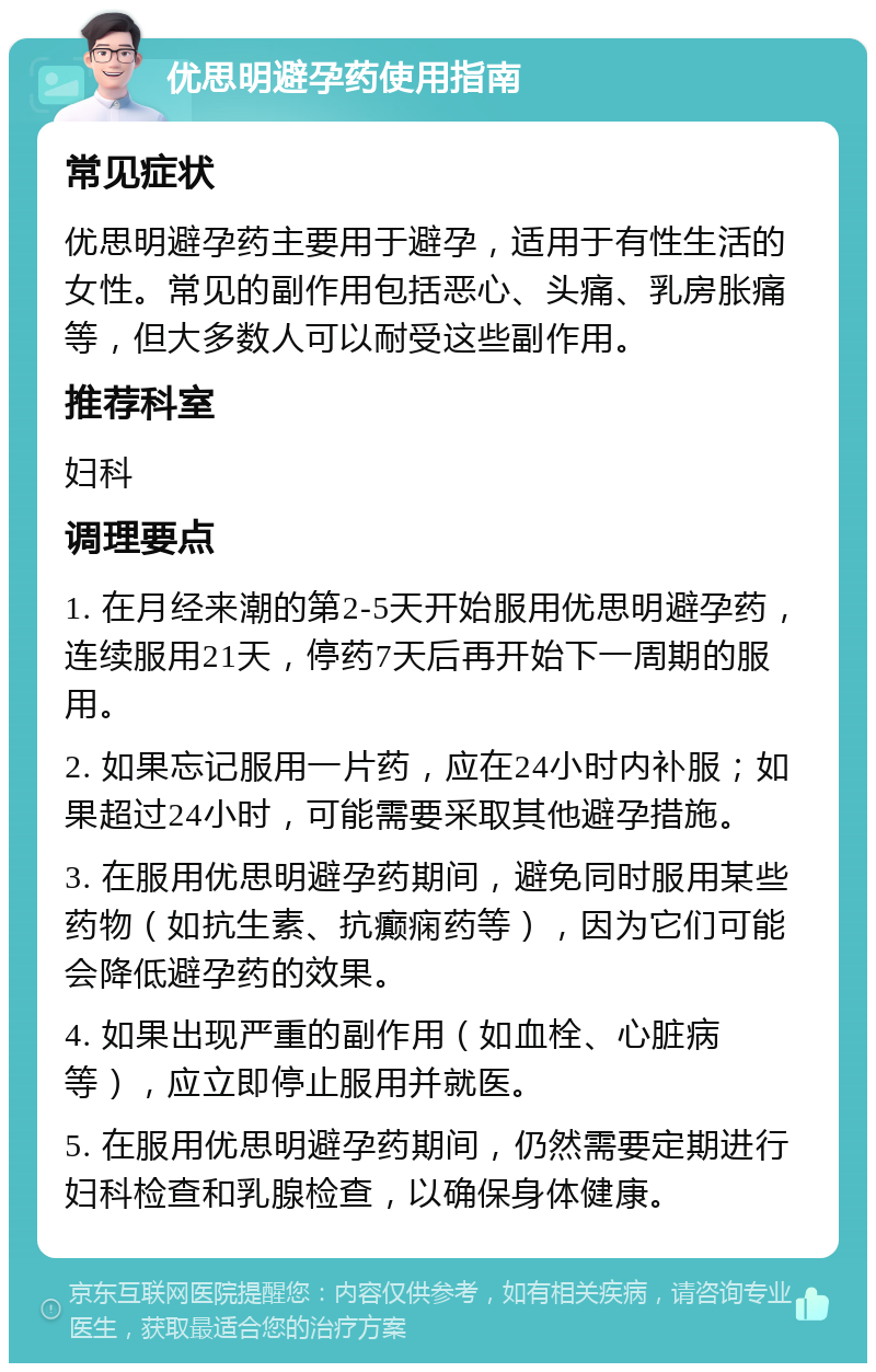 优思明避孕药使用指南 常见症状 优思明避孕药主要用于避孕，适用于有性生活的女性。常见的副作用包括恶心、头痛、乳房胀痛等，但大多数人可以耐受这些副作用。 推荐科室 妇科 调理要点 1. 在月经来潮的第2-5天开始服用优思明避孕药，连续服用21天，停药7天后再开始下一周期的服用。 2. 如果忘记服用一片药，应在24小时内补服；如果超过24小时，可能需要采取其他避孕措施。 3. 在服用优思明避孕药期间，避免同时服用某些药物（如抗生素、抗癫痫药等），因为它们可能会降低避孕药的效果。 4. 如果出现严重的副作用（如血栓、心脏病等），应立即停止服用并就医。 5. 在服用优思明避孕药期间，仍然需要定期进行妇科检查和乳腺检查，以确保身体健康。