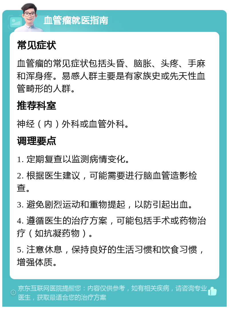 血管瘤就医指南 常见症状 血管瘤的常见症状包括头昏、脑胀、头疼、手麻和浑身疼。易感人群主要是有家族史或先天性血管畸形的人群。 推荐科室 神经（内）外科或血管外科。 调理要点 1. 定期复查以监测病情变化。 2. 根据医生建议，可能需要进行脑血管造影检查。 3. 避免剧烈运动和重物提起，以防引起出血。 4. 遵循医生的治疗方案，可能包括手术或药物治疗（如抗凝药物）。 5. 注意休息，保持良好的生活习惯和饮食习惯，增强体质。