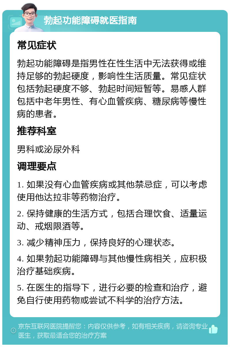 勃起功能障碍就医指南 常见症状 勃起功能障碍是指男性在性生活中无法获得或维持足够的勃起硬度，影响性生活质量。常见症状包括勃起硬度不够、勃起时间短暂等。易感人群包括中老年男性、有心血管疾病、糖尿病等慢性病的患者。 推荐科室 男科或泌尿外科 调理要点 1. 如果没有心血管疾病或其他禁忌症，可以考虑使用他达拉非等药物治疗。 2. 保持健康的生活方式，包括合理饮食、适量运动、戒烟限酒等。 3. 减少精神压力，保持良好的心理状态。 4. 如果勃起功能障碍与其他慢性病相关，应积极治疗基础疾病。 5. 在医生的指导下，进行必要的检查和治疗，避免自行使用药物或尝试不科学的治疗方法。